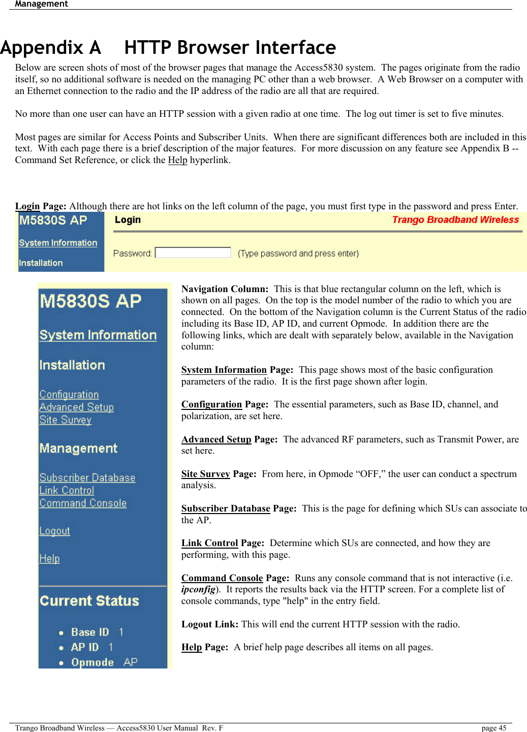 Management    Trango Broadband Wireless — Access5830 User Manual  Rev. F  page 45  Appendix A    HTTP Browser Interface Below are screen shots of most of the browser pages that manage the Access5830 system.  The pages originate from the radio itself, so no additional software is needed on the managing PC other than a web browser.  A Web Browser on a computer with an Ethernet connection to the radio and the IP address of the radio are all that are required.    No more than one user can have an HTTP session with a given radio at one time.  The log out timer is set to five minutes.    Most pages are similar for Access Points and Subscriber Units.  When there are significant differences both are included in this text.  With each page there is a brief description of the major features.  For more discussion on any feature see Appendix B -- Command Set Reference, or click the Help hyperlink.      Login Page: Although there are hot links on the left column of the page, you must first type in the password and press Enter.   Navigation Column:  This is that blue rectangular column on the left, which is shown on all pages.  On the top is the model number of the radio to which you are connected.  On the bottom of the Navigation column is the Current Status of the radio including its Base ID, AP ID, and current Opmode.  In addition there are the following links, which are dealt with separately below, available in the Navigation column:  System Information Page:  This page shows most of the basic configuration parameters of the radio.  It is the first page shown after login.   Configuration Page:  The essential parameters, such as Base ID, channel, and polarization, are set here.  Advanced Setup Page:  The advanced RF parameters, such as Transmit Power, are set here.  Site Survey Page:  From here, in Opmode “OFF,” the user can conduct a spectrum analysis.  Subscriber Database Page:  This is the page for defining which SUs can associate to the AP.    Link Control Page:  Determine which SUs are connected, and how they are performing, with this page.   Command Console Page:  Runs any console command that is not interactive (i.e. ipconfig).  It reports the results back via the HTTP screen. For a complete list of console commands, type &quot;help&quot; in the entry field.  Logout Link: This will end the current HTTP session with the radio.  Help Page:  A brief help page describes all items on all pages.  