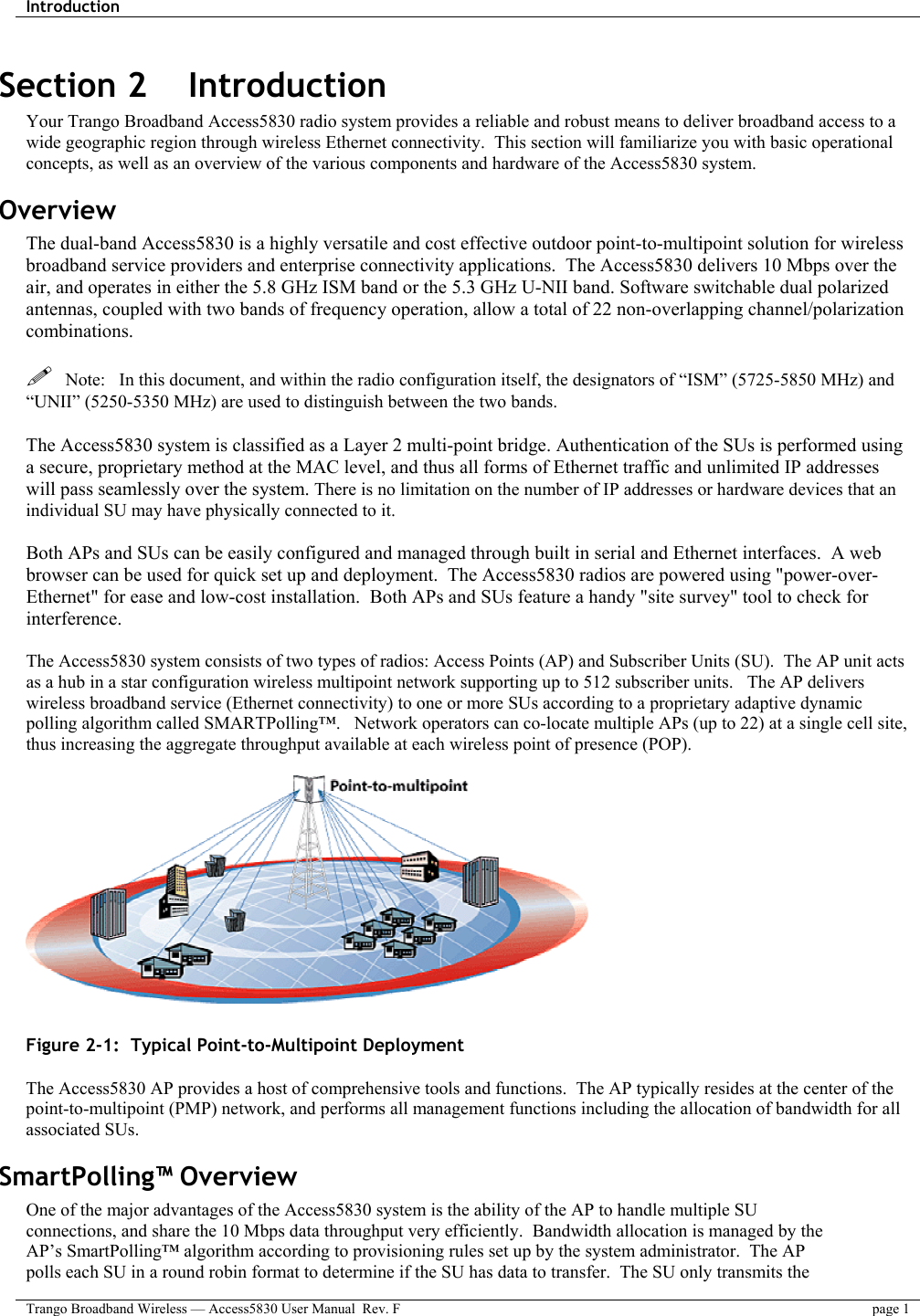 Introduction    Trango Broadband Wireless — Access5830 User Manual  Rev. F  page 1  Section 2    Introduction Your Trango Broadband Access5830 radio system provides a reliable and robust means to deliver broadband access to a wide geographic region through wireless Ethernet connectivity.  This section will familiarize you with basic operational concepts, as well as an overview of the various components and hardware of the Access5830 system.   Overview The dual-band Access5830 is a highly versatile and cost effective outdoor point-to-multipoint solution for wireless broadband service providers and enterprise connectivity applications.  The Access5830 delivers 10 Mbps over the air, and operates in either the 5.8 GHz ISM band or the 5.3 GHz U-NII band. Software switchable dual polarized antennas, coupled with two bands of frequency operation, allow a total of 22 non-overlapping channel/polarization combinations.    Note:   In this document, and within the radio configuration itself, the designators of “ISM” (5725-5850 MHz) and “UNII” (5250-5350 MHz) are used to distinguish between the two bands.  The Access5830 system is classified as a Layer 2 multi-point bridge. Authentication of the SUs is performed using a secure, proprietary method at the MAC level, and thus all forms of Ethernet traffic and unlimited IP addresses will pass seamlessly over the system. There is no limitation on the number of IP addresses or hardware devices that an individual SU may have physically connected to it.  Both APs and SUs can be easily configured and managed through built in serial and Ethernet interfaces.  A web browser can be used for quick set up and deployment.  The Access5830 radios are powered using &quot;power-over-Ethernet&quot; for ease and low-cost installation.  Both APs and SUs feature a handy &quot;site survey&quot; tool to check for interference.   The Access5830 system consists of two types of radios: Access Points (AP) and Subscriber Units (SU).  The AP unit acts as a hub in a star configuration wireless multipoint network supporting up to 512 subscriber units.   The AP delivers wireless broadband service (Ethernet connectivity) to one or more SUs according to a proprietary adaptive dynamic polling algorithm called SMARTPolling™.   Network operators can co-locate multiple APs (up to 22) at a single cell site, thus increasing the aggregate throughput available at each wireless point of presence (POP).      Figure 2-1:  Typical Point-to-Multipoint Deployment  The Access5830 AP provides a host of comprehensive tools and functions.  The AP typically resides at the center of the point-to-multipoint (PMP) network, and performs all management functions including the allocation of bandwidth for all associated SUs.   SmartPolling™ Overview One of the major advantages of the Access5830 system is the ability of the AP to handle multiple SU connections, and share the 10 Mbps data throughput very efficiently.  Bandwidth allocation is managed by the AP’s SmartPolling™ algorithm according to provisioning rules set up by the system administrator.  The AP polls each SU in a round robin format to determine if the SU has data to transfer.  The SU only transmits the 