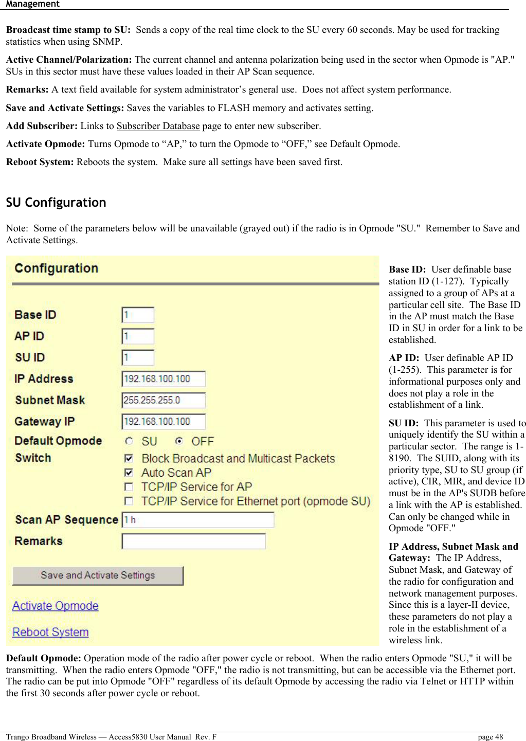 Management    Trango Broadband Wireless — Access5830 User Manual  Rev. F  page 48  Broadcast time stamp to SU:  Sends a copy of the real time clock to the SU every 60 seconds. May be used for tracking statistics when using SNMP.  Active Channel/Polarization: The current channel and antenna polarization being used in the sector when Opmode is &quot;AP.&quot; SUs in this sector must have these values loaded in their AP Scan sequence.  Remarks: A text field available for system administrator’s general use.  Does not affect system performance.  Save and Activate Settings: Saves the variables to FLASH memory and activates setting.  Add Subscriber: Links to Subscriber Database page to enter new subscriber.  Activate Opmode: Turns Opmode to “AP,” to turn the Opmode to “OFF,” see Default Opmode.  Reboot System: Reboots the system.  Make sure all settings have been saved first.  SU Configuration   Note:  Some of the parameters below will be unavailable (grayed out) if the radio is in Opmode &quot;SU.&quot;  Remember to Save and Activate Settings.  Base ID:  User definable base station ID (1-127).  Typically assigned to a group of APs at a particular cell site.  The Base ID in the AP must match the Base ID in SU in order for a link to be established.  AP ID:  User definable AP ID (1-255).  This parameter is for informational purposes only and does not play a role in the establishment of a link.  SU ID:  This parameter is used to uniquely identify the SU within a particular sector.  The range is 1-8190.  The SUID, along with its priority type, SU to SU group (if active), CIR, MIR, and device ID must be in the AP&apos;s SUDB before a link with the AP is established. Can only be changed while in Opmode &quot;OFF.&quot;  IP Address, Subnet Mask and Gateway:  The IP Address, Subnet Mask, and Gateway of the radio for configuration and network management purposes. Since this is a layer-II device, these parameters do not play a role in the establishment of a wireless link.  Default Opmode: Operation mode of the radio after power cycle or reboot.  When the radio enters Opmode &quot;SU,&quot; it will be transmitting.  When the radio enters Opmode &quot;OFF,&quot; the radio is not transmitting, but can be accessible via the Ethernet port. The radio can be put into Opmode &quot;OFF&quot; regardless of its default Opmode by accessing the radio via Telnet or HTTP within the first 30 seconds after power cycle or reboot.  