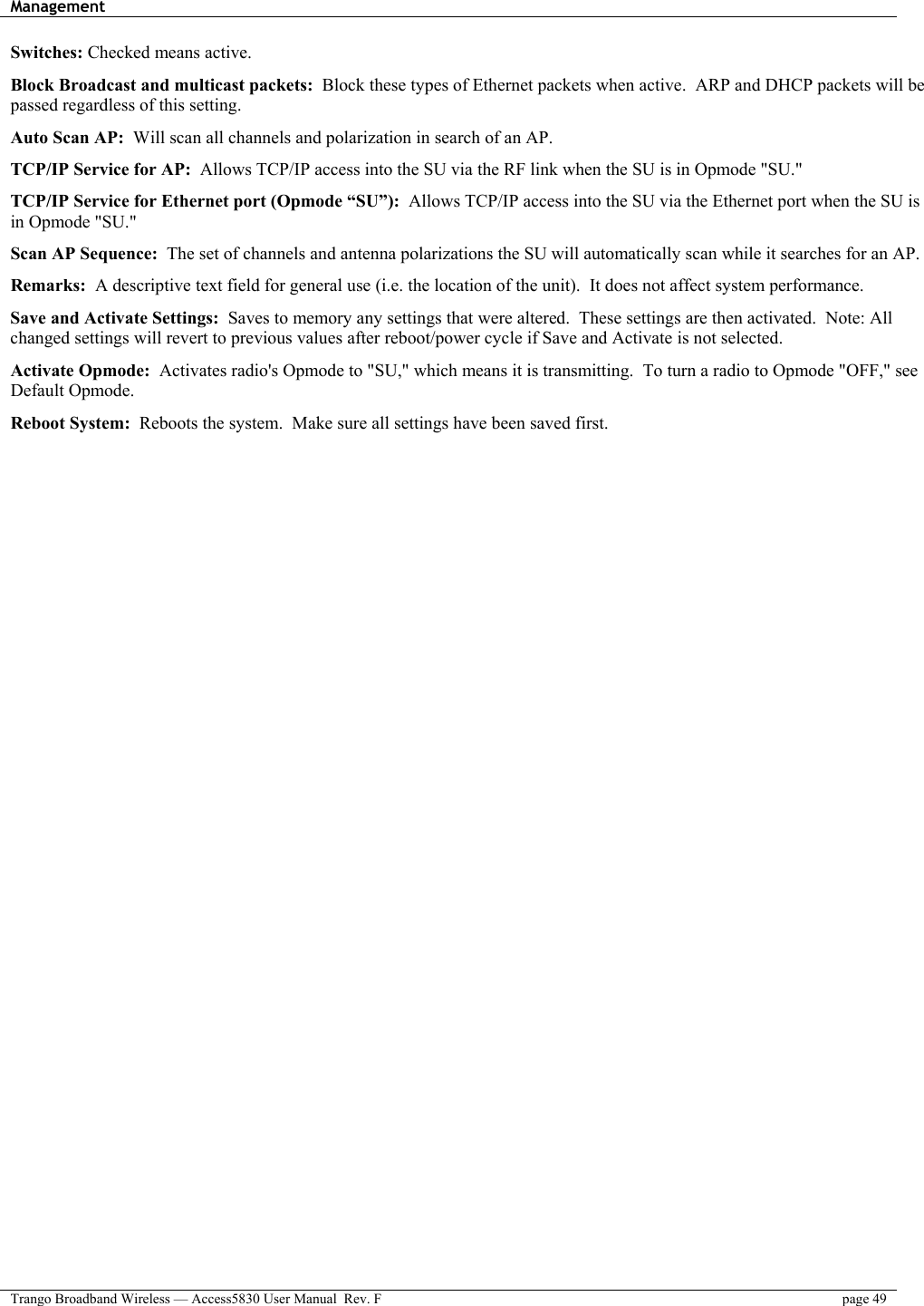 Management    Trango Broadband Wireless — Access5830 User Manual  Rev. F  page 49  Switches: Checked means active.  Block Broadcast and multicast packets:  Block these types of Ethernet packets when active.  ARP and DHCP packets will be passed regardless of this setting.  Auto Scan AP:  Will scan all channels and polarization in search of an AP.  TCP/IP Service for AP:  Allows TCP/IP access into the SU via the RF link when the SU is in Opmode &quot;SU.&quot;  TCP/IP Service for Ethernet port (Opmode “SU”):  Allows TCP/IP access into the SU via the Ethernet port when the SU is in Opmode &quot;SU.&quot;  Scan AP Sequence:  The set of channels and antenna polarizations the SU will automatically scan while it searches for an AP.  Remarks:  A descriptive text field for general use (i.e. the location of the unit).  It does not affect system performance.  Save and Activate Settings:  Saves to memory any settings that were altered.  These settings are then activated.  Note: All changed settings will revert to previous values after reboot/power cycle if Save and Activate is not selected.  Activate Opmode:  Activates radio&apos;s Opmode to &quot;SU,&quot; which means it is transmitting.  To turn a radio to Opmode &quot;OFF,&quot; see Default Opmode.  Reboot System:  Reboots the system.  Make sure all settings have been saved first.  