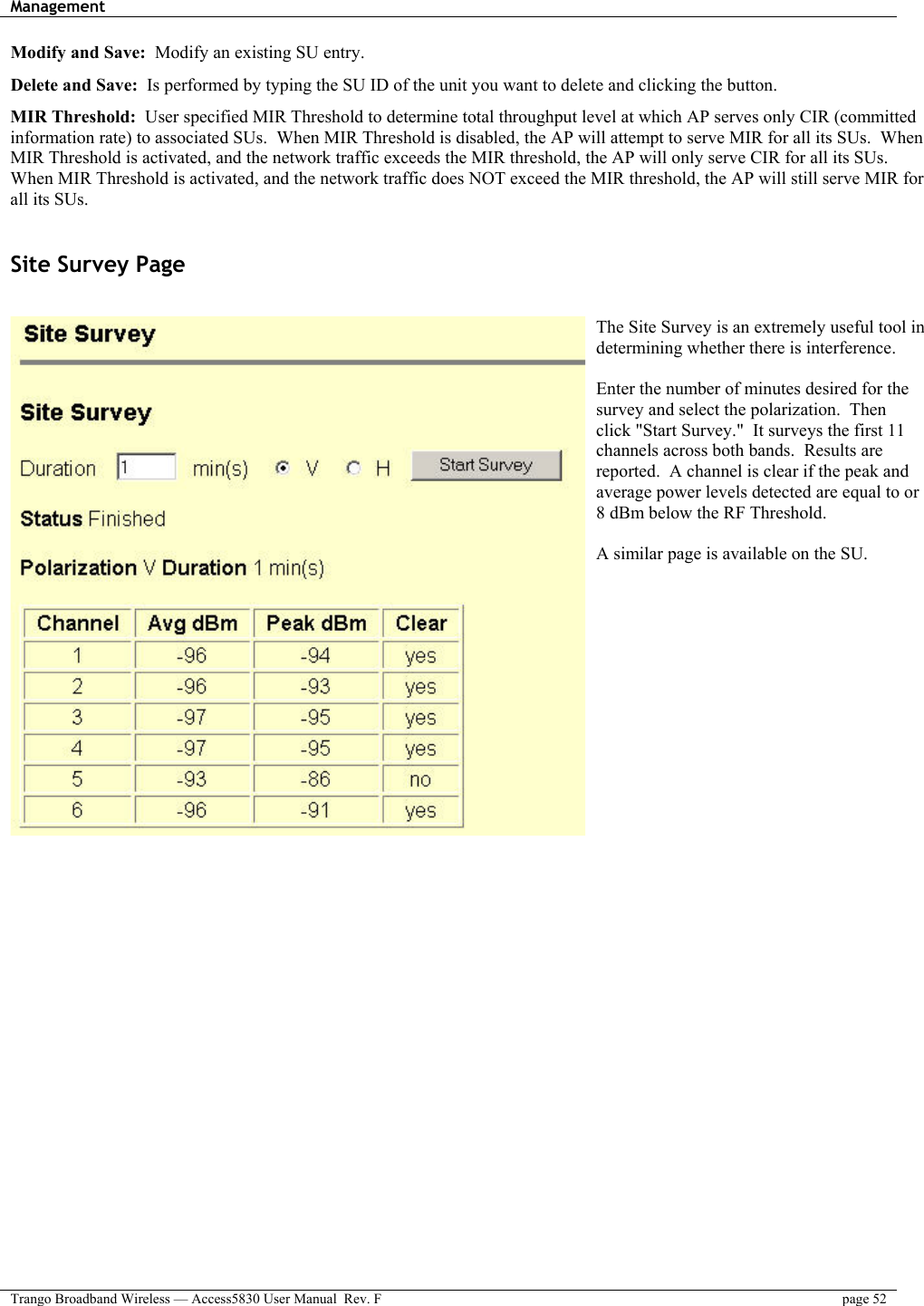 Management    Trango Broadband Wireless — Access5830 User Manual  Rev. F  page 52  Modify and Save:  Modify an existing SU entry. Delete and Save:  Is performed by typing the SU ID of the unit you want to delete and clicking the button. MIR Threshold:  User specified MIR Threshold to determine total throughput level at which AP serves only CIR (committed information rate) to associated SUs.  When MIR Threshold is disabled, the AP will attempt to serve MIR for all its SUs.  When MIR Threshold is activated, and the network traffic exceeds the MIR threshold, the AP will only serve CIR for all its SUs.  When MIR Threshold is activated, and the network traffic does NOT exceed the MIR threshold, the AP will still serve MIR for all its SUs.  Site Survey Page  The Site Survey is an extremely useful tool in determining whether there is interference.    Enter the number of minutes desired for the survey and select the polarization.  Then click &quot;Start Survey.&quot;  It surveys the first 11 channels across both bands.  Results are reported.  A channel is clear if the peak and average power levels detected are equal to or 8 dBm below the RF Threshold.  A similar page is available on the SU. 