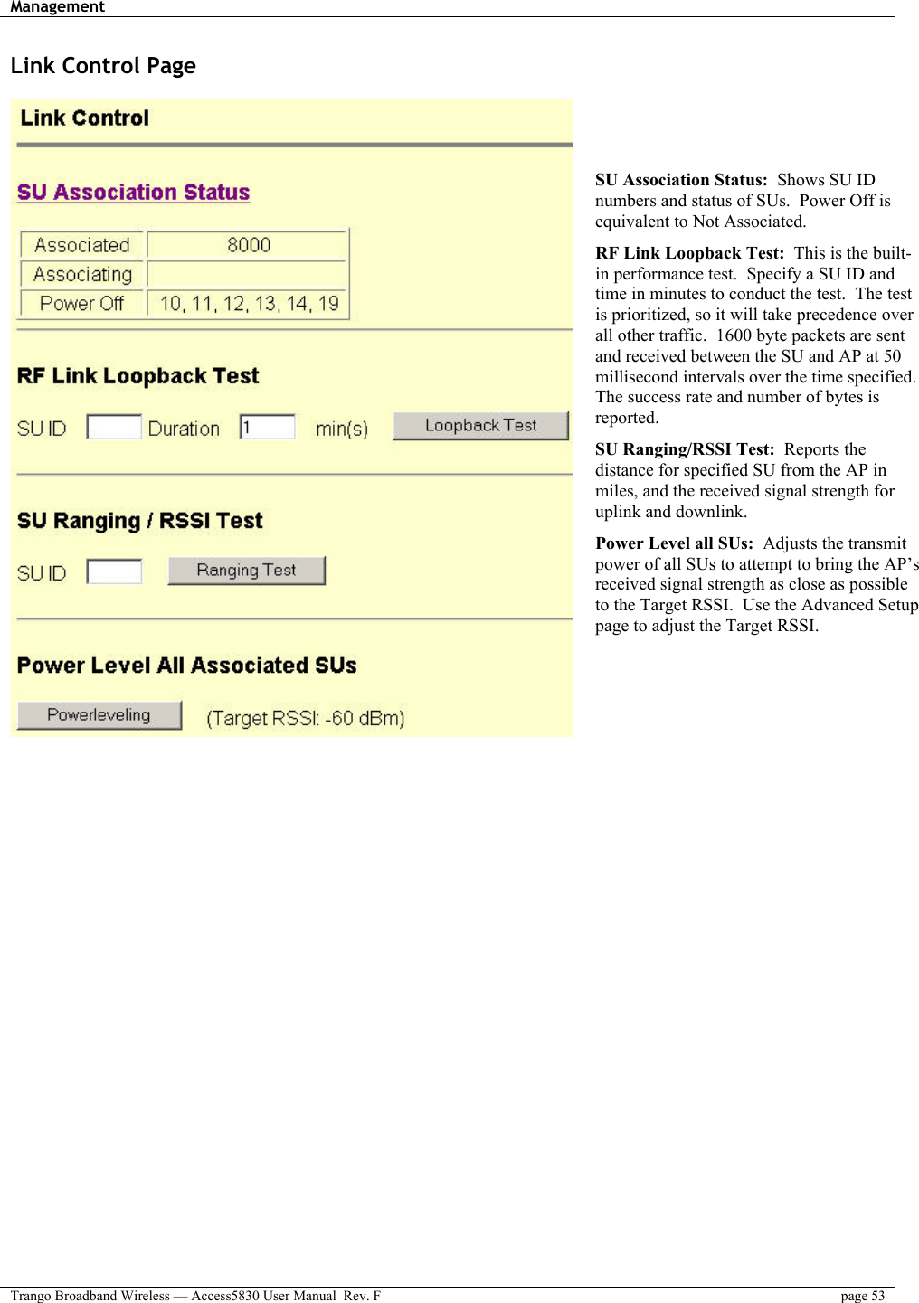 Management    Trango Broadband Wireless — Access5830 User Manual  Rev. F  page 53  Link Control Page     SU Association Status:  Shows SU ID numbers and status of SUs.  Power Off is equivalent to Not Associated. RF Link Loopback Test:  This is the built-in performance test.  Specify a SU ID and time in minutes to conduct the test.  The test is prioritized, so it will take precedence over all other traffic.  1600 byte packets are sent and received between the SU and AP at 50 millisecond intervals over the time specified. The success rate and number of bytes is reported.  SU Ranging/RSSI Test:  Reports the distance for specified SU from the AP in miles, and the received signal strength for uplink and downlink.  Power Level all SUs:  Adjusts the transmit power of all SUs to attempt to bring the AP’s received signal strength as close as possible to the Target RSSI.  Use the Advanced Setup page to adjust the Target RSSI.  