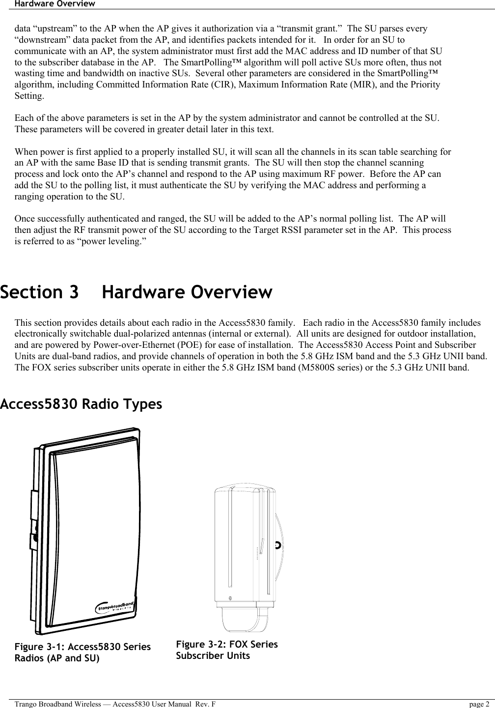 Hardware Overview    Trango Broadband Wireless — Access5830 User Manual  Rev. F  page 2  data “upstream” to the AP when the AP gives it authorization via a “transmit grant.”  The SU parses every “downstream” data packet from the AP, and identifies packets intended for it.   In order for an SU to communicate with an AP, the system administrator must first add the MAC address and ID number of that SU to the subscriber database in the AP.   The SmartPolling™ algorithm will poll active SUs more often, thus not wasting time and bandwidth on inactive SUs.  Several other parameters are considered in the SmartPolling™ algorithm, including Committed Information Rate (CIR), Maximum Information Rate (MIR), and the Priority Setting.    Each of the above parameters is set in the AP by the system administrator and cannot be controlled at the SU.  These parameters will be covered in greater detail later in this text.  When power is first applied to a properly installed SU, it will scan all the channels in its scan table searching for an AP with the same Base ID that is sending transmit grants.  The SU will then stop the channel scanning process and lock onto the AP’s channel and respond to the AP using maximum RF power.  Before the AP can add the SU to the polling list, it must authenticate the SU by verifying the MAC address and performing a ranging operation to the SU.    Once successfully authenticated and ranged, the SU will be added to the AP’s normal polling list.  The AP will then adjust the RF transmit power of the SU according to the Target RSSI parameter set in the AP.  This process is referred to as “power leveling.”     Section 3    Hardware Overview  This section provides details about each radio in the Access5830 family.   Each radio in the Access5830 family includes electronically switchable dual-polarized antennas (internal or external).  All units are designed for outdoor installation, and are powered by Power-over-Ethernet (POE) for ease of installation.  The Access5830 Access Point and Subscriber Units are dual-band radios, and provide channels of operation in both the 5.8 GHz ISM band and the 5.3 GHz UNII band.  The FOX series subscriber units operate in either the 5.8 GHz ISM band (M5800S series) or the 5.3 GHz UNII band.  Access5830 Radio Types          Figure 3-1: Access5830 Series Radios (AP and SU)                Figure 3-2: FOX Series Subscriber Units  