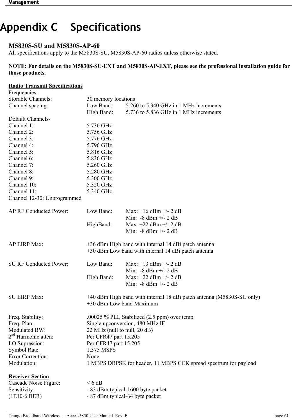 Management    Trango Broadband Wireless — Access5830 User Manual  Rev. F  page 61  Appendix C    Specifications  M5830S-SU and M5830S-AP-60 All specifications apply to the M5830S-SU, M5830S-AP-60 radios unless otherwise stated.  NOTE: For details on the M5830S-SU-EXT and M5830S-AP-EXT, please see the professional installation guide for those products.  Radio Transmit Specifications Frequencies: Storable Channels:       30 memory locations Channel spacing:      Low Band:    5.260 to 5.340 GHz in 1 MHz increments High Band:  5.736 to 5.836 GHz in 1 MHz increments   Default Channels-    Channel 1:     5.736 GHz Channel 2:     5.756 GHz Channel 3:     5.776 GHz  Channel 4:     5.796 GHz Channel 5:     5.816 GHz Channel 6:     5.836 GHz Channel 7:     5.260 GHz Channel 8:     5.280 GHz Channel 9:     5.300 GHz  Channel 10:    5.320 GHz Channel 11:     5.340 GHz Channel 12-30: Unprogrammed  AP RF Conducted Power:     Low Band:   Max: +16 dBm +/- 2 dB           Min:  -8 dBm +/- 2 dB       HighBand:  Max: +22 dBm +/- 2 dB          Min:  -8 dBm +/- 2 dB    AP EIRP Max:        +36 dBm High band with internal 14 dBi patch antenna             +30 dBm Low band with internal 14 dBi patch antenna    SU RF Conducted Power:    Low Band:   Max: +13 dBm +/- 2 dB  Min:  -8 dBm +/- 2 dB             High Band:   Max: +22 dBm +/- 2 dB          Min:  -8 dBm +/- 2 dB   SU EIRP Max:        +40 dBm High band with internal 18 dBi patch antenna (M5830S-SU only) +30 dBm Low band Maximum  Freq. Stability:        .00025 % PLL Stabilized (2.5 ppm) over temp  Freq. Plan:         Single upconversion, 480 MHz IF Modulated BW:       22 MHz (null to null, 20 dB)  2nd Harmonic atten:       Per CFR47 part 15.205 LO Supression:        Per CFR47 part 15.205 Symbol Rate:    1.375 MSPS Error Correction:   None Modulation:        1 MBPS DBPSK for header, 11 MBPS CCK spread spectrum for payload  Receiver Section Cascade Noise Figure:     &lt; 6 dB Sensitivity:        - 83 dBm typical-1600 byte packet (1E10-6 BER)        - 87 dBm typical-64 byte packet  