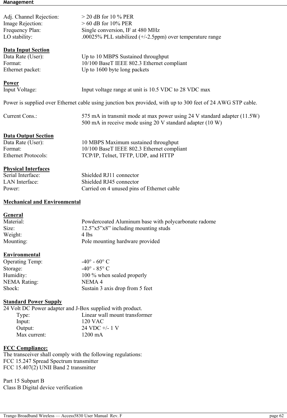 Management    Trango Broadband Wireless — Access5830 User Manual  Rev. F  page 62  Adj. Channel Rejection:    &gt; 20 dB for 10 % PER Image Rejection:      &gt; 60 dB for 10% PER Frequency Plan:       Single conversion, IF at 480 MHz LO stability:        .00025% PLL stabilized (+/-2.5ppm) over temperature range  Data Input Section Data Rate (User):      Up to 10 MBPS Sustained throughput Format:          10/100 BaseT IEEE 802.3 Ethernet compliant Ethernet packet:       Up to 1600 byte long packets  Power Input Voltage:        Input voltage range at unit is 10.5 VDC to 28 VDC max   Power is supplied over Ethernet cable using junction box provided, with up to 300 feet of 24 AWG STP cable.    Current Cons.:        575 mA in transmit mode at max power using 24 V standard adapter (11.5W)             500 mA in receive mode using 20 V standard adapter (10 W)  Data Output Section Data Rate (User):      10 MBPS Maximum sustained throughput  Format:          10/100 BaseT IEEE 802.3 Ethernet compliant Ethernet Protocols:      TCP/IP, Telnet, TFTP, UDP, and HTTP  Physical Interfaces Serial Interface:    Shielded RJ11 connector LAN Interface:    Shielded RJ45 connector Power:          Carried on 4 unused pins of Ethernet cable   Mechanical and Environmental  General Material:          Powdercoated Aluminum base with polycarbonate radome Size:      12.5”x5”x8” including mounting studs Weight:     4 lbs Mounting:     Pole mounting hardware provided  Environmental Operating Temp:   -40° - 60° C  Storage:     -40° - 85° C Humidity:     100 % when sealed properly NEMA Rating:    NEMA 4 Shock:          Sustain 3 axis drop from 5 feet  Standard Power Supply 24 Volt DC Power adapter and J-Box supplied with product. Type:         Linear wall mount transformer     Input:    120 VAC Output:        24 VDC +/- 1 V Max current:   1200 mA  FCC Compliance: The transceiver shall comply with the following regulations: FCC 15.247 Spread Spectrum transmitter  FCC 15.407(2) UNII Band 2 transmitter   Part 15 Subpart B Class B Digital device verification  