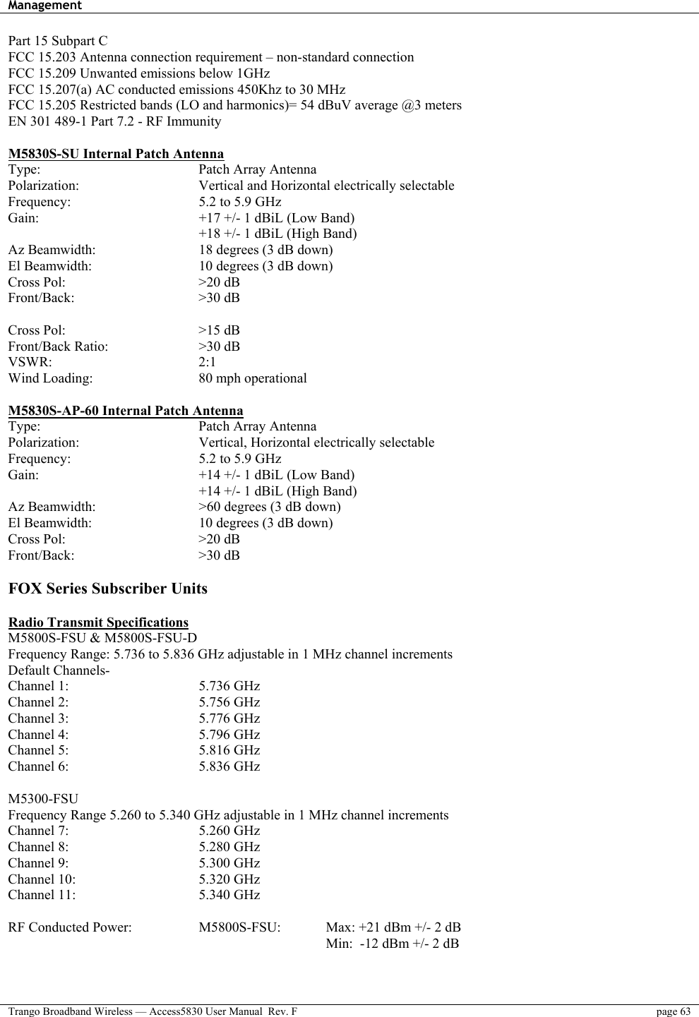 Management    Trango Broadband Wireless — Access5830 User Manual  Rev. F  page 63  Part 15 Subpart C FCC 15.203 Antenna connection requirement – non-standard connection FCC 15.209 Unwanted emissions below 1GHz  FCC 15.207(a) AC conducted emissions 450Khz to 30 MHz  FCC 15.205 Restricted bands (LO and harmonics)= 54 dBuV average @3 meters EN 301 489-1 Part 7.2 - RF Immunity  M5830S-SU Internal Patch Antenna Type:     Patch Array Antenna Polarization:        Vertical and Horizontal electrically selectable Frequency:     5.2 to 5.9 GHz Gain:      +17 +/- 1 dBiL (Low Band)       +18 +/- 1 dBiL (High Band) Az Beamwidth:        18 degrees (3 dB down) El Beamwidth:        10 degrees (3 dB down) Cross Pol:     &gt;20 dB Front/Back:    &gt;30 dB  Cross Pol:     &gt;15 dB Front/Back Ratio:   &gt;30 dB VSWR:     2:1 Wind Loading:    80 mph operational  M5830S-AP-60 Internal Patch Antenna Type:     Patch Array Antenna Polarization:    Vertical, Horizontal electrically selectable Frequency:     5.2 to 5.9 GHz Gain:      +14 +/- 1 dBiL (Low Band)       +14 +/- 1 dBiL (High Band) Az Beamwidth:        &gt;60 degrees (3 dB down) El Beamwidth:        10 degrees (3 dB down) Cross Pol:     &gt;20 dB Front/Back:    &gt;30 dB  FOX Series Subscriber Units  Radio Transmit Specifications  M5800S-FSU &amp; M5800S-FSU-D Frequency Range: 5.736 to 5.836 GHz adjustable in 1 MHz channel increments   Default Channels-    Channel 1:     5.736 GHz Channel 2:     5.756 GHz Channel 3:     5.776 GHz Channel 4:     5.796 GHz Channel 5:     5.816 GHz Channel 6:     5.836 GHz  M5300-FSU Frequency Range 5.260 to 5.340 GHz adjustable in 1 MHz channel increments Channel 7:     5.260 GHz Channel 8:     5.280 GHz Channel 9:     5.300 GHz Channel 10:     5.320 GHz Channel 11:     5.340 GHz  RF Conducted Power:      M5800S-FSU:    Max: +21 dBm +/- 2 dB           Min:  -12 dBm +/- 2 dB   