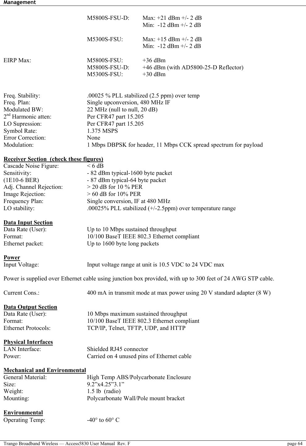 Management    Trango Broadband Wireless — Access5830 User Manual  Rev. F  page 64  M5800S-FSU-D:  Max: +21 dBm +/- 2 dB     Min:  -12 dBm +/- 2 dB            M5300S-FSU:     Max: +15 dBm +/- 2 dB            Min:  -12 dBm +/- 2 dB   EIRP Max:     M5800S-FSU:  +36 dBm  M5800S-FSU-D:  +46 dBm (with AD5800-25-D Reflector) M5300S-FSU:   +30 dBm   Freq. Stability:        .00025 % PLL stabilized (2.5 ppm) over temp  Freq. Plan:         Single upconversion, 480 MHz IF Modulated BW:       22 MHz (null to null, 20 dB)  2nd Harmonic atten:       Per CFR47 part 15.205 LO Supression:        Per CFR47 part 15.205 Symbol Rate:    1.375 MSPS Error Correction:   None Modulation:        1 Mbps DBPSK for header, 11 Mbps CCK spread spectrum for payload  Receiver Section  (check these figures) Cascade Noise Figure:     &lt; 6 dB Sensitivity:        - 82 dBm typical-1600 byte packet (1E10-6 BER)        - 87 dBm typical-64 byte packet  Adj. Channel Rejection:    &gt; 20 dB for 10 % PER Image Rejection:      &gt; 60 dB for 10% PER Frequency Plan:       Single conversion, IF at 480 MHz LO stability:        .00025% PLL stabilized (+/-2.5ppm) over temperature range  Data Input Section Data Rate (User):      Up to 10 Mbps sustained throughput Format:          10/100 BaseT IEEE 802.3 Ethernet compliant Ethernet packet:       Up to 1600 byte long packets  Power Input Voltage:        Input voltage range at unit is 10.5 VDC to 24 VDC max   Power is supplied over Ethernet cable using junction box provided, with up to 300 feet of 24 AWG STP cable.    Current Cons.:        400 mA in transmit mode at max power using 20 V standard adapter (8 W)    Data Output Section Data Rate (User):      10 Mbps maximum sustained throughput  Format:          10/100 BaseT IEEE 802.3 Ethernet compliant Ethernet Protocols:      TCP/IP, Telnet, TFTP, UDP, and HTTP  Physical Interfaces LAN Interface:    Shielded RJ45 connector Power:          Carried on 4 unused pins of Ethernet cable   Mechanical and Environmental General Material:      High Temp ABS/Polycarbonate Enclosure  Size:      9.2”x4.25”3.1”  Weight:     1.5 lb  (radio) Mounting:     Polycarbonate Wall/Pole mount bracket  Environmental Operating Temp:   -40° to 60° C  