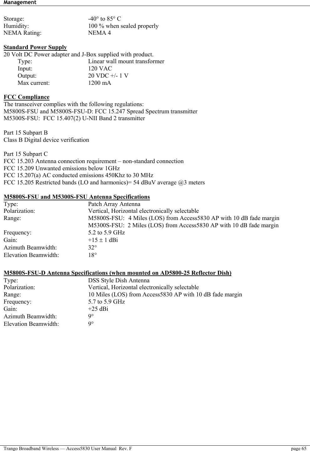 Management    Trango Broadband Wireless — Access5830 User Manual  Rev. F  page 65  Storage:     -40° to 85° C Humidity:     100 % when sealed properly NEMA Rating:    NEMA 4  Standard Power Supply 20 Volt DC Power adapter and J-Box supplied with product.  Type:     Linear wall mount transformer  Input:    120 VAC  Output:    20 VDC +/- 1 V  Max current:   1200 mA  FCC Compliance The transceiver complies with the following regulations: M5800S-FSU and M5800S-FSU-D: FCC 15.247 Spread Spectrum transmitter  M5300S-FSU:  FCC 15.407(2) U-NII Band 2 transmitter   Part 15 Subpart B Class B Digital device verification  Part 15 Subpart C FCC 15.203 Antenna connection requirement – non-standard connection FCC 15.209 Unwanted emissions below 1GHz   FCC 15.207(a) AC conducted emissions 450Khz to 30 MHz  FCC 15.205 Restricted bands (LO and harmonics)= 54 dBuV average @3 meters  M5800S-FSU and M5300S-FSU Antenna Specifications Type:   Patch Array Antenna Polarization:   Vertical, Horizontal electronically selectable Range:   M5800S-FSU:  4 Miles (LOS) from Access5830 AP with 10 dB fade margin       M5300S-FSU:  2 Miles (LOS) from Access5830 AP with 10 dB fade margin Frequency:   5.2 to 5.9 GHz Gain:   +15 ± 1 dBi  Azimuth Beamwidth:    32°   Elevation Beamwidth:    18°   M5800S-FSU-D Antenna Specifications (when mounted on AD5800-25 Reflector Dish)  Type:   DSS Style Dish Antenna Polarization:   Vertical, Horizontal electronically selectable Range:   10 Miles (LOS) from Access5830 AP with 10 dB fade margin Frequency:   5.7 to 5.9 GHz Gain:   +25 dBi  Azimuth Beamwidth:    9°  Elevation Beamwidth:            9°  