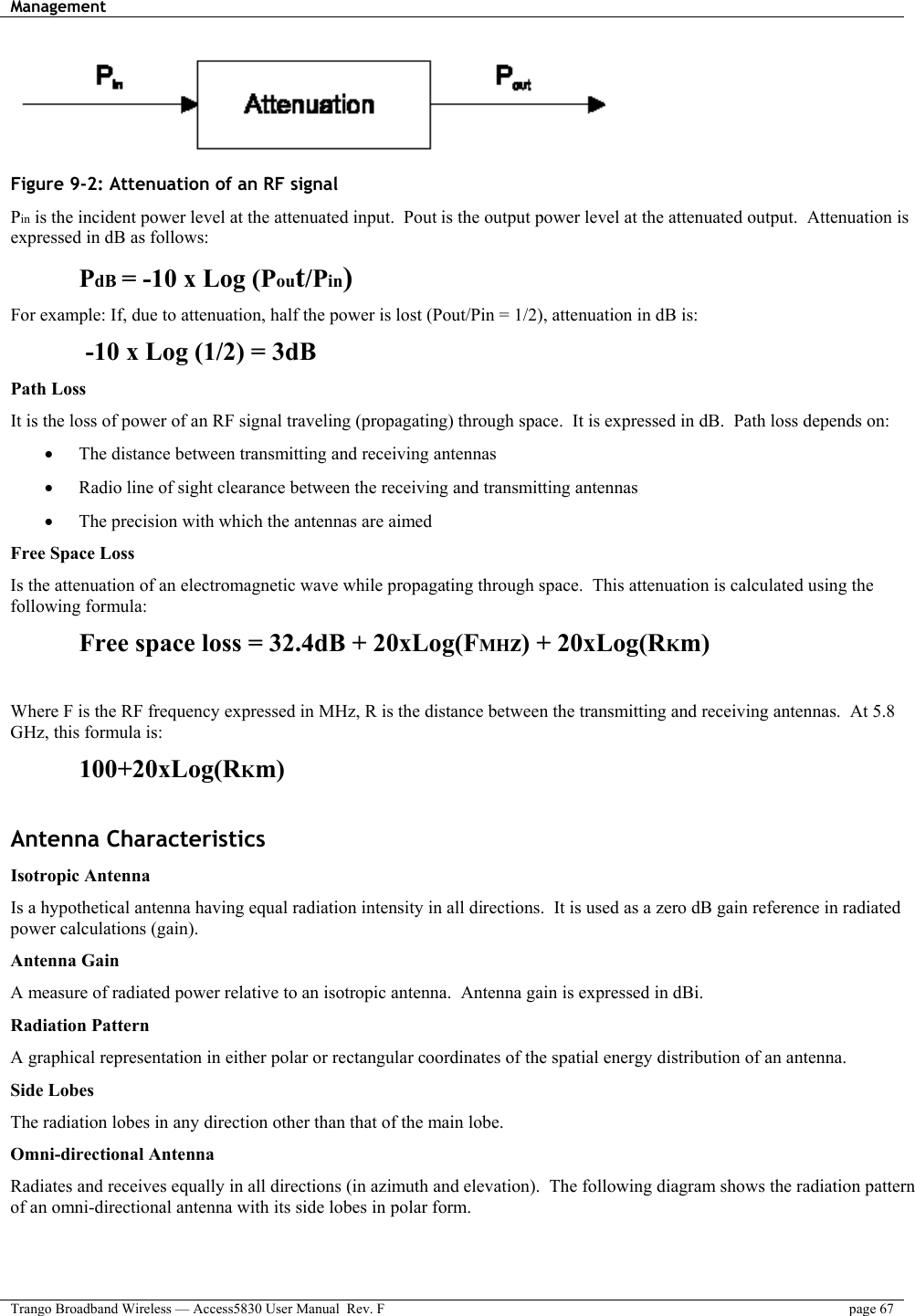 Management    Trango Broadband Wireless — Access5830 User Manual  Rev. F  page 67   Figure 9-2: Attenuation of an RF signal Pin is the incident power level at the attenuated input.  Pout is the output power level at the attenuated output.  Attenuation is expressed in dB as follows:  PdB = -10 x Log (Pout/Pin) For example: If, due to attenuation, half the power is lost (Pout/Pin = 1/2), attenuation in dB is:  -10 x Log (1/2) = 3dB Path Loss It is the loss of power of an RF signal traveling (propagating) through space.  It is expressed in dB.  Path loss depends on: •  The distance between transmitting and receiving antennas •  Radio line of sight clearance between the receiving and transmitting antennas •  The precision with which the antennas are aimed Free Space Loss Is the attenuation of an electromagnetic wave while propagating through space.  This attenuation is calculated using the following formula:   Free space loss = 32.4dB + 20xLog(FMHz) + 20xLog(RKm)  Where F is the RF frequency expressed in MHz, R is the distance between the transmitting and receiving antennas.  At 5.8 GHz, this formula is:  100+20xLog(RKm)  Antenna Characteristics Isotropic Antenna Is a hypothetical antenna having equal radiation intensity in all directions.  It is used as a zero dB gain reference in radiated power calculations (gain).   Antenna Gain  A measure of radiated power relative to an isotropic antenna.  Antenna gain is expressed in dBi. Radiation Pattern  A graphical representation in either polar or rectangular coordinates of the spatial energy distribution of an antenna. Side Lobes The radiation lobes in any direction other than that of the main lobe. Omni-directional Antenna Radiates and receives equally in all directions (in azimuth and elevation).  The following diagram shows the radiation pattern of an omni-directional antenna with its side lobes in polar form. 