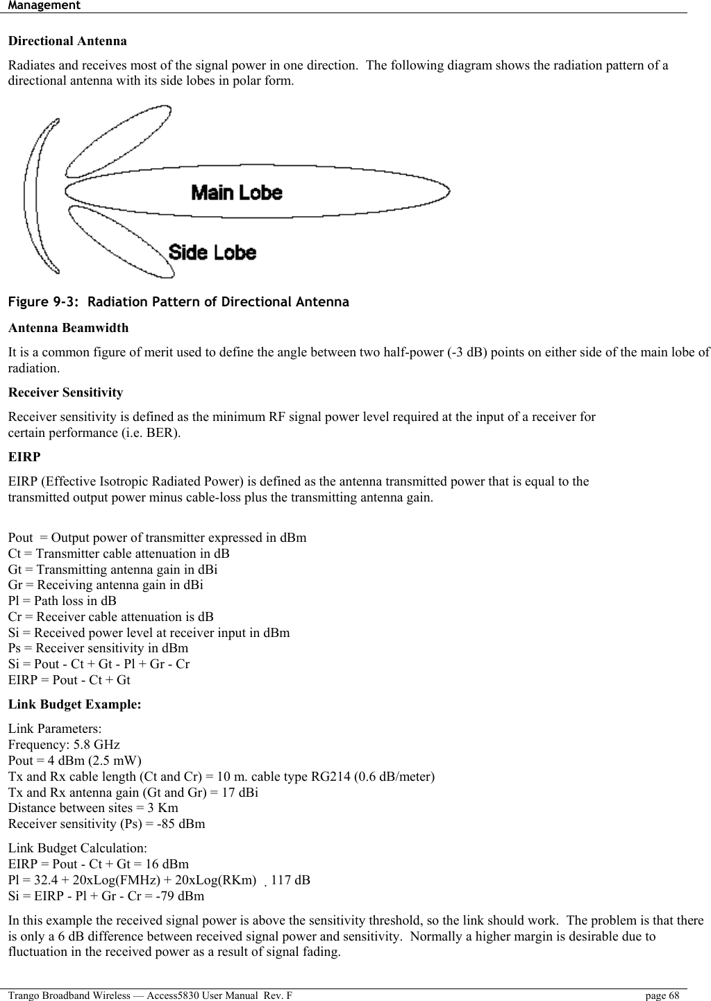 Management    Trango Broadband Wireless — Access5830 User Manual  Rev. F  page 68  Directional Antenna Radiates and receives most of the signal power in one direction.  The following diagram shows the radiation pattern of a directional antenna with its side lobes in polar form.  Figure 9-3:  Radiation Pattern of Directional Antenna Antenna Beamwidth It is a common figure of merit used to define the angle between two half-power (-3 dB) points on either side of the main lobe of radiation. Receiver Sensitivity Receiver sensitivity is defined as the minimum RF signal power level required at the input of a receiver for certain performance (i.e. BER). EIRP EIRP (Effective Isotropic Radiated Power) is defined as the antenna transmitted power that is equal to the transmitted output power minus cable-loss plus the transmitting antenna gain.  Pout  = Output power of transmitter expressed in dBm Ct = Transmitter cable attenuation in dB Gt = Transmitting antenna gain in dBi Gr = Receiving antenna gain in dBi Pl = Path loss in dB Cr = Receiver cable attenuation is dB Si = Received power level at receiver input in dBm Ps = Receiver sensitivity in dBm Si = Pout - Ct + Gt - Pl + Gr - Cr EIRP = Pout - Ct + Gt Link Budget Example:  Link Parameters: Frequency: 5.8 GHz Pout = 4 dBm (2.5 mW) Tx and Rx cable length (Ct and Cr) = 10 m. cable type RG214 (0.6 dB/meter) Tx and Rx antenna gain (Gt and Gr) = 17 dBi Distance between sites = 3 Km Receiver sensitivity (Ps) = -85 dBm Link Budget Calculation: EIRP = Pout - Ct + Gt = 16 dBm Pl = 32.4 + 20xLog(FMHz) + 20xLog(RKm) 117 dB Si = EIRP - Pl + Gr - Cr = -79 dBm In this example the received signal power is above the sensitivity threshold, so the link should work.  The problem is that there is only a 6 dB difference between received signal power and sensitivity.  Normally a higher margin is desirable due to fluctuation in the received power as a result of signal fading.  