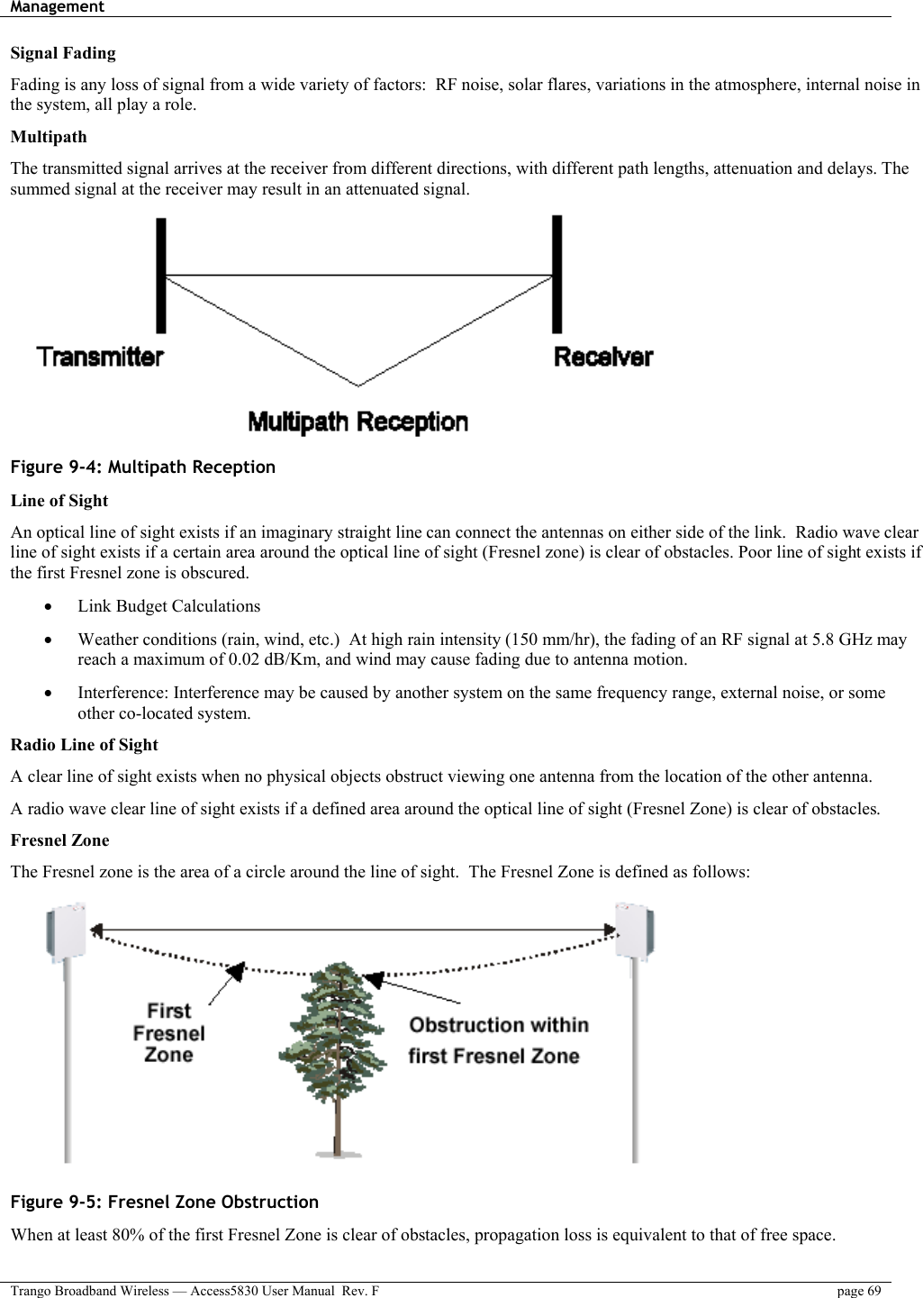 Management    Trango Broadband Wireless — Access5830 User Manual  Rev. F  page 69  Signal Fading Fading is any loss of signal from a wide variety of factors:  RF noise, solar flares, variations in the atmosphere, internal noise in the system, all play a role.   Multipath The transmitted signal arrives at the receiver from different directions, with different path lengths, attenuation and delays. The summed signal at the receiver may result in an attenuated signal.  Figure 9-4: Multipath Reception Line of Sight An optical line of sight exists if an imaginary straight line can connect the antennas on either side of the link.  Radio wave clear line of sight exists if a certain area around the optical line of sight (Fresnel zone) is clear of obstacles. Poor line of sight exists if the first Fresnel zone is obscured. •  Link Budget Calculations •  Weather conditions (rain, wind, etc.)  At high rain intensity (150 mm/hr), the fading of an RF signal at 5.8 GHz may reach a maximum of 0.02 dB/Km, and wind may cause fading due to antenna motion. •  Interference: Interference may be caused by another system on the same frequency range, external noise, or some other co-located system. Radio Line of Sight A clear line of sight exists when no physical objects obstruct viewing one antenna from the location of the other antenna. A radio wave clear line of sight exists if a defined area around the optical line of sight (Fresnel Zone) is clear of obstacles. Fresnel Zone The Fresnel zone is the area of a circle around the line of sight.  The Fresnel Zone is defined as follows:  Figure 9-5: Fresnel Zone Obstruction When at least 80% of the first Fresnel Zone is clear of obstacles, propagation loss is equivalent to that of free space. 