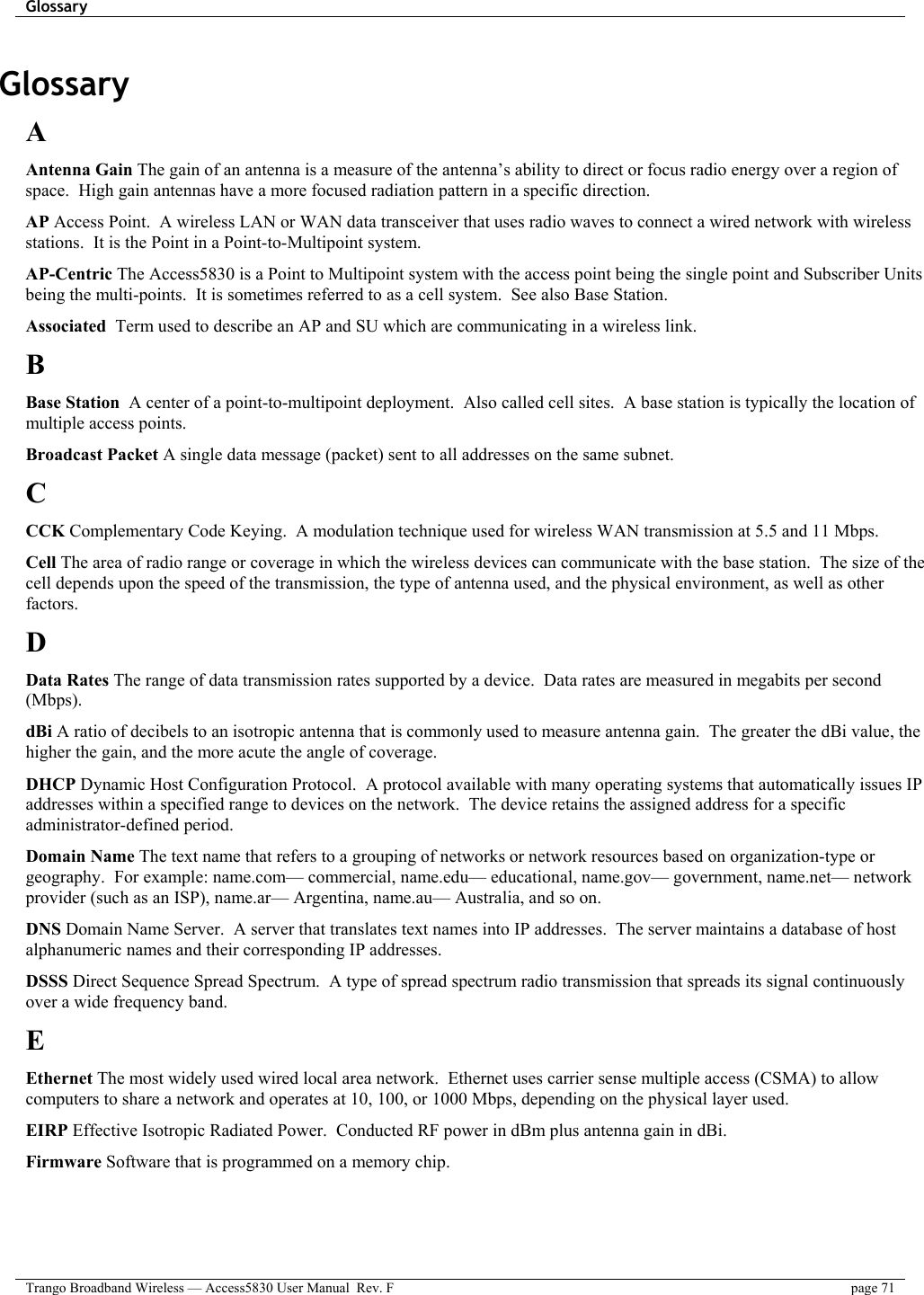 Glossary    Trango Broadband Wireless — Access5830 User Manual  Rev. F  page 71  Glossary A Antenna Gain The gain of an antenna is a measure of the antenna’s ability to direct or focus radio energy over a region of space.  High gain antennas have a more focused radiation pattern in a specific direction. AP Access Point.  A wireless LAN or WAN data transceiver that uses radio waves to connect a wired network with wireless stations.  It is the Point in a Point-to-Multipoint system. AP-Centric The Access5830 is a Point to Multipoint system with the access point being the single point and Subscriber Units being the multi-points.  It is sometimes referred to as a cell system.  See also Base Station. Associated  Term used to describe an AP and SU which are communicating in a wireless link.  B Base Station  A center of a point-to-multipoint deployment.  Also called cell sites.  A base station is typically the location of multiple access points. Broadcast Packet A single data message (packet) sent to all addresses on the same subnet. C CCK Complementary Code Keying.  A modulation technique used for wireless WAN transmission at 5.5 and 11 Mbps. Cell The area of radio range or coverage in which the wireless devices can communicate with the base station.  The size of the cell depends upon the speed of the transmission, the type of antenna used, and the physical environment, as well as other factors. D Data Rates The range of data transmission rates supported by a device.  Data rates are measured in megabits per second (Mbps). dBi A ratio of decibels to an isotropic antenna that is commonly used to measure antenna gain.  The greater the dBi value, the higher the gain, and the more acute the angle of coverage. DHCP Dynamic Host Configuration Protocol.  A protocol available with many operating systems that automatically issues IP addresses within a specified range to devices on the network.  The device retains the assigned address for a specific administrator-defined period. Domain Name The text name that refers to a grouping of networks or network resources based on organization-type or geography.  For example: name.com— commercial, name.edu— educational, name.gov— government, name.net— network provider (such as an ISP), name.ar— Argentina, name.au— Australia, and so on.  DNS Domain Name Server.  A server that translates text names into IP addresses.  The server maintains a database of host alphanumeric names and their corresponding IP addresses. DSSS Direct Sequence Spread Spectrum.  A type of spread spectrum radio transmission that spreads its signal continuously over a wide frequency band. E Ethernet The most widely used wired local area network.  Ethernet uses carrier sense multiple access (CSMA) to allow computers to share a network and operates at 10, 100, or 1000 Mbps, depending on the physical layer used. EIRP Effective Isotropic Radiated Power.  Conducted RF power in dBm plus antenna gain in dBi. Firmware Software that is programmed on a memory chip. 