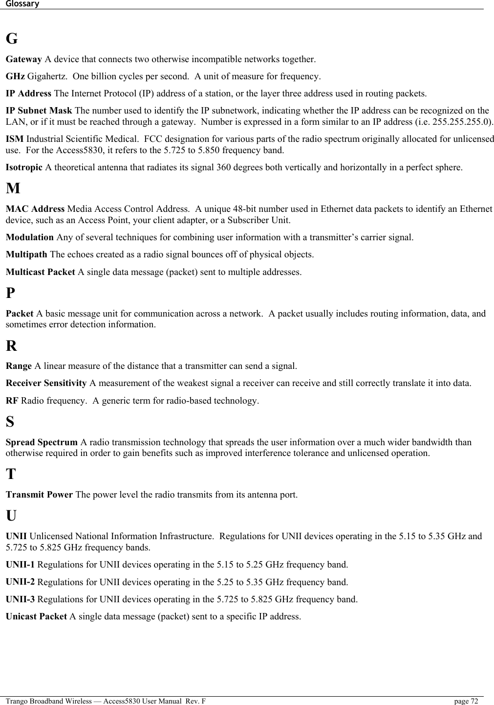 Glossary    Trango Broadband Wireless — Access5830 User Manual  Rev. F  page 72  G Gateway A device that connects two otherwise incompatible networks together. GHz Gigahertz.  One billion cycles per second.  A unit of measure for frequency. IP Address The Internet Protocol (IP) address of a station, or the layer three address used in routing packets. IP Subnet Mask The number used to identify the IP subnetwork, indicating whether the IP address can be recognized on the LAN, or if it must be reached through a gateway.  Number is expressed in a form similar to an IP address (i.e. 255.255.255.0). ISM Industrial Scientific Medical.  FCC designation for various parts of the radio spectrum originally allocated for unlicensed use.  For the Access5830, it refers to the 5.725 to 5.850 frequency band. Isotropic A theoretical antenna that radiates its signal 360 degrees both vertically and horizontally in a perfect sphere. M MAC Address Media Access Control Address.  A unique 48-bit number used in Ethernet data packets to identify an Ethernet device, such as an Access Point, your client adapter, or a Subscriber Unit. Modulation Any of several techniques for combining user information with a transmitter’s carrier signal. Multipath The echoes created as a radio signal bounces off of physical objects. Multicast Packet A single data message (packet) sent to multiple addresses. P Packet A basic message unit for communication across a network.  A packet usually includes routing information, data, and sometimes error detection information. R Range A linear measure of the distance that a transmitter can send a signal. Receiver Sensitivity A measurement of the weakest signal a receiver can receive and still correctly translate it into data. RF Radio frequency.  A generic term for radio-based technology. S Spread Spectrum A radio transmission technology that spreads the user information over a much wider bandwidth than otherwise required in order to gain benefits such as improved interference tolerance and unlicensed operation. T Transmit Power The power level the radio transmits from its antenna port. U UNII Unlicensed National Information Infrastructure.  Regulations for UNII devices operating in the 5.15 to 5.35 GHz and 5.725 to 5.825 GHz frequency bands. UNII-1 Regulations for UNII devices operating in the 5.15 to 5.25 GHz frequency band. UNII-2 Regulations for UNII devices operating in the 5.25 to 5.35 GHz frequency band. UNII-3 Regulations for UNII devices operating in the 5.725 to 5.825 GHz frequency band. Unicast Packet A single data message (packet) sent to a specific IP address. 