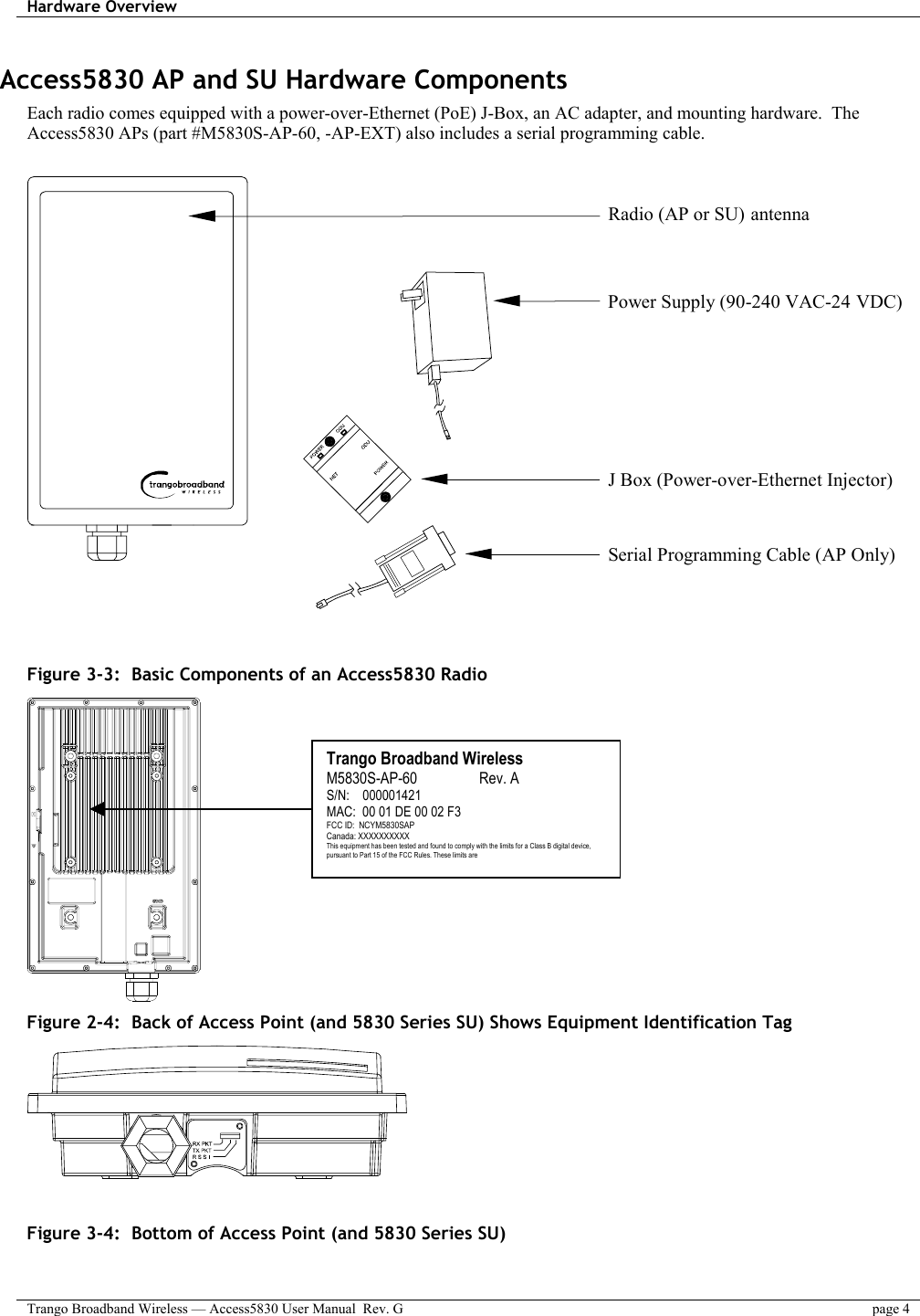 Hardware Overview    Trango Broadband Wireless — Access5830 User Manual  Rev. G  page 4  Access5830 AP and SU Hardware Components Each radio comes equipped with a power-over-Ethernet (PoE) J-Box, an AC adapter, and mounting hardware.  The Access5830 APs (part #M5830S-AP-60, -AP-EXT) also includes a serial programming cable.     Radio (AP or SU) antennaPower Supply (90-240 VAC-24 VDC)J Box (Power-over-Ethernet Injector)Serial Programming Cable (AP Only)    Figure 3-3:  Basic Components of an Access5830 Radio  Figure 2-4:  Back of Access Point (and 5830 Series SU) Shows Equipment Identification Tag    Figure 3-4:  Bottom of Access Point (and 5830 Series SU)   Trango Broadband Wireless M5830S-AP-60                 Rev. A S/N:    000001421 MAC:  00 01 DE 00 02 F3 FCC ID:  NCYM5830SAP Canada: XXXXXXXXXX This equipment has been tested and found to comply with the limits for a Class B digital device, pursuant to Part 15 of the FCC Rules. These limits are 