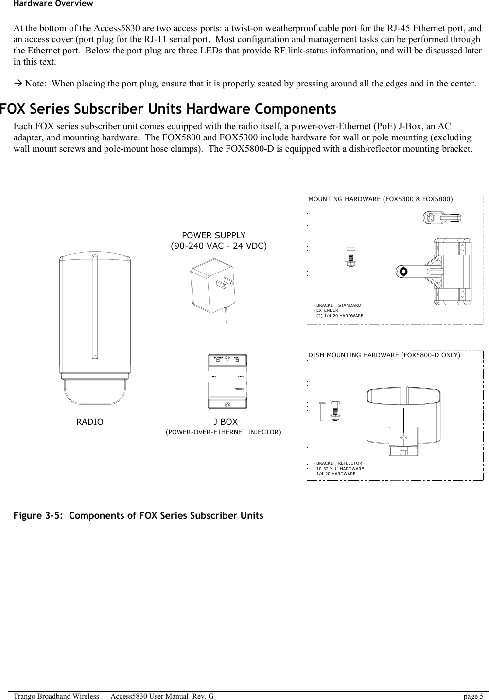 Hardware Overview    Trango Broadband Wireless — Access5830 User Manual  Rev. G  page 5  At the bottom of the Access5830 are two access ports: a twist-on weatherproof cable port for the RJ-45 Ethernet port, and an access cover (port plug for the RJ-11 serial port.  Most configuration and management tasks can be performed through the Ethernet port.  Below the port plug are three LEDs that provide RF link-status information, and will be discussed later in this text.  Æ Note:  When placing the port plug, ensure that it is properly seated by pressing around all the edges and in the center. FOX Series Subscriber Units Hardware Components Each FOX series subscriber unit comes equipped with the radio itself, a power-over-Ethernet (PoE) J-Box, an AC adapter, and mounting hardware.  The FOX5800 and FOX5300 include hardware for wall or pole mounting (excluding wall mount screws and pole-mount hose clamps).  The FOX5800-D is equipped with a dish/reflector mounting bracket.       RADIO POWER SUPPLY(90-240 VAC - 24 VDC)(POWER-OVER-ETHERNET INJECTOR)J BOXMOUNTING HARDWARE (FOX5300 &amp; FOX5800)DISH MOUNTING HARDWARE (FOX5800-D ONLY)- BRACKET, STANDARD - EXTENDER- BRACKET, REFLECTOR - 10-32 X 1&quot; HARDWARE - 1/4-20 HARDWARE- (2) 1/4-20 HARDWARE   Figure 3-5:  Components of FOX Series Subscriber Units 