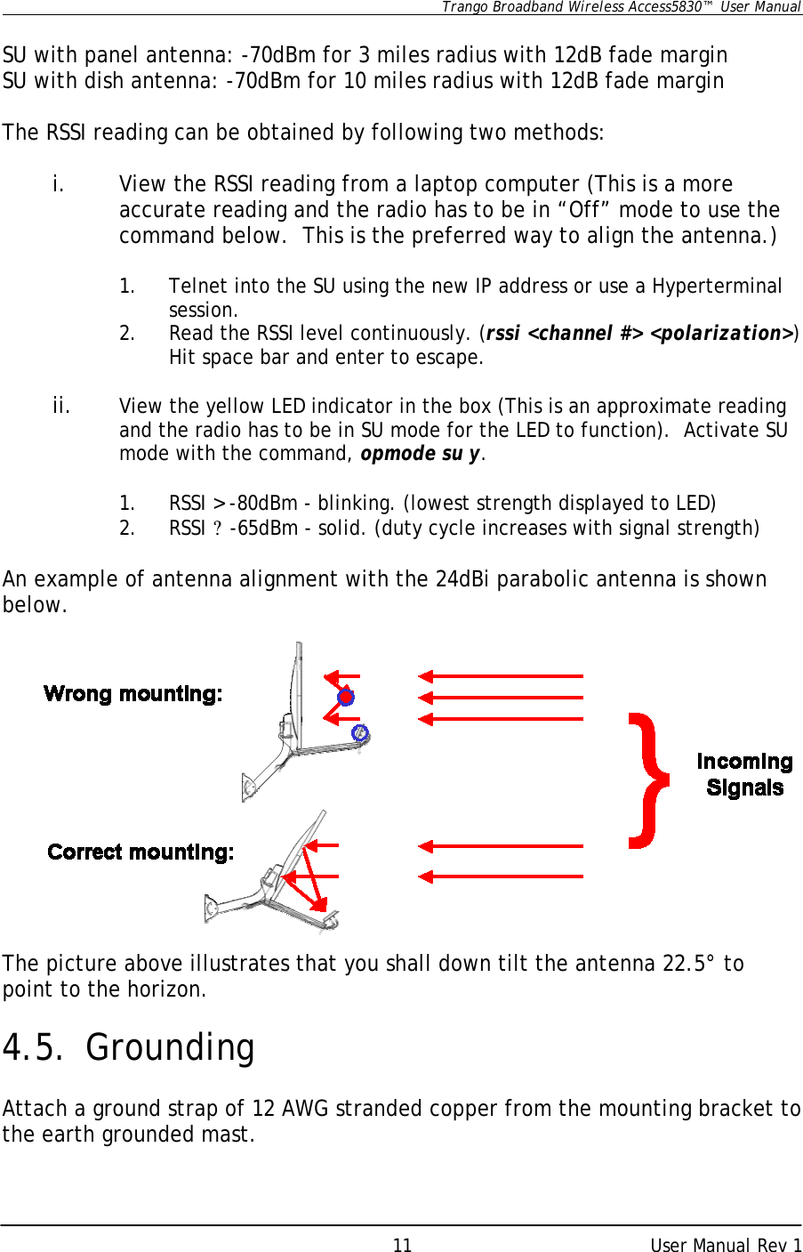      Trango Broadband Wireless Access5830™  User Manual      User Manual Rev 1 11 SU with panel antenna: -70dBm for 3 miles radius with 12dB fade margin SU with dish antenna: -70dBm for 10 miles radius with 12dB fade margin  The RSSI reading can be obtained by following two methods:     i. View the RSSI reading from a laptop computer (This is a more accurate reading and the radio has to be in “Off” mode to use the command below.  This is the preferred way to align the antenna.)  1. Telnet into the SU using the new IP address or use a Hyperterminal session. 2. Read the RSSI level continuously. (rssi &lt;channel #&gt; &lt;polarization&gt;) Hit space bar and enter to escape.  ii. View the yellow LED indicator in the box (This is an approximate reading and the radio has to be in SU mode for the LED to function).  Activate SU mode with the command, opmode su y.  1. RSSI &gt; -80dBm - blinking. (lowest strength displayed to LED) 2. RSSI ? -65dBm - solid. (duty cycle increases with signal strength)  An example of antenna alignment with the 24dBi parabolic antenna is shown below.              The picture above illustrates that you shall down tilt the antenna 22.5° to point to the horizon.  4.5. Grounding  Attach a ground strap of 12 AWG stranded copper from the mounting bracket to the earth grounded mast.         