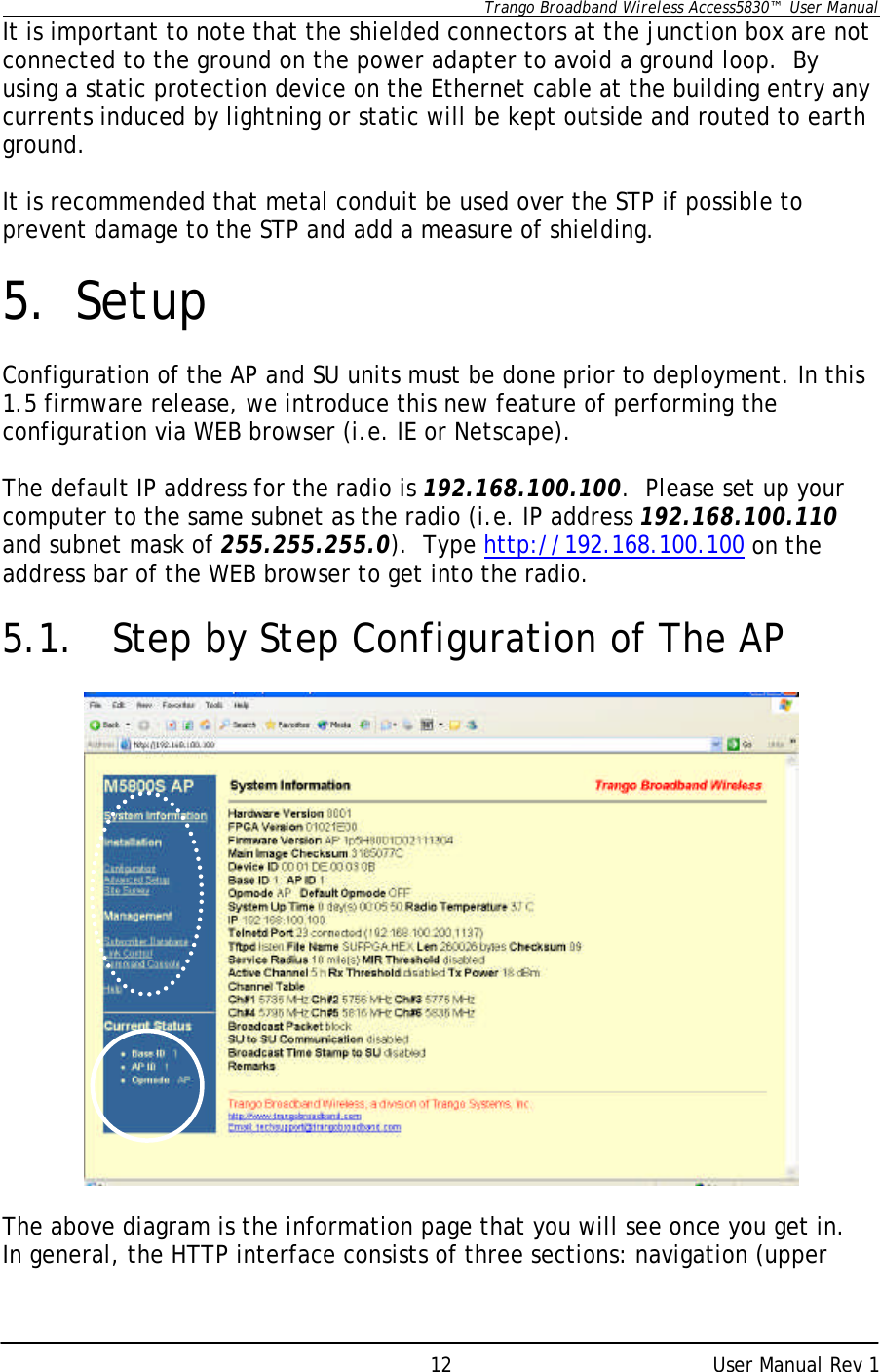      Trango Broadband Wireless Access5830™  User Manual      User Manual Rev 1 12It is important to note that the shielded connectors at the junction box are not connected to the ground on the power adapter to avoid a ground loop.  By using a static protection device on the Ethernet cable at the building entry any currents induced by lightning or static will be kept outside and routed to earth ground.  It is recommended that metal conduit be used over the STP if possible to prevent damage to the STP and add a measure of shielding.  5. Setup  Configuration of the AP and SU units must be done prior to deployment. In this 1.5 firmware release, we introduce this new feature of performing the configuration via WEB browser (i.e. IE or Netscape).  The default IP address for the radio is 192.168.100.100.  Please set up your computer to the same subnet as the radio (i.e. IP address 192.168.100.110 and subnet mask of 255.255.255.0).  Type http://192.168.100.100 on the address bar of the WEB browser to get into the radio.  5.1.    Step by Step Configuration of The AP    The above diagram is the information page that you will see once you get in.  In general, the HTTP interface consists of three sections: navigation (upper 