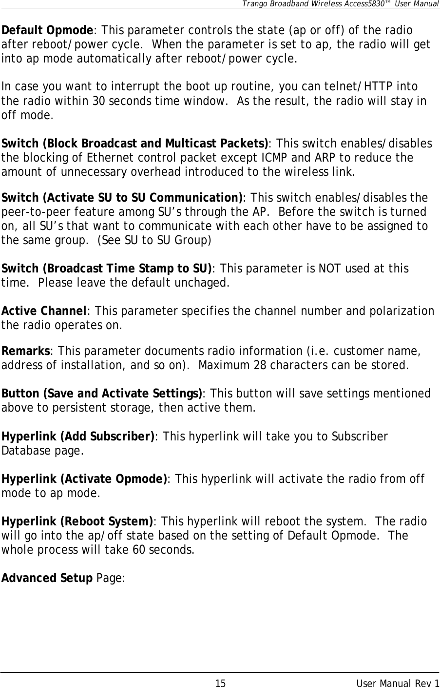      Trango Broadband Wireless Access5830™  User Manual      User Manual Rev 1 15 Default Opmode: This parameter controls the state (ap or off) of the radio after reboot/power cycle.  When the parameter is set to ap, the radio will get into ap mode automatically after reboot/power cycle.    In case you want to interrupt the boot up routine, you can telnet/HTTP into the radio within 30 seconds time window.  As the result, the radio will stay in off mode.  Switch (Block Broadcast and Multicast Packets): This switch enables/disables the blocking of Ethernet control packet except ICMP and ARP to reduce the amount of unnecessary overhead introduced to the wireless link.  Switch (Activate SU to SU Communication): This switch enables/disables the peer-to-peer feature among SU’s through the AP.  Before the switch is turned on, all SU’s that want to communicate with each other have to be assigned to the same group.  (See SU to SU Group)  Switch (Broadcast Time Stamp to SU): This parameter is NOT used at this time.  Please leave the default unchaged.  Active Channel: This parameter specifies the channel number and polarization the radio operates on.  Remarks: This parameter documents radio information (i.e. customer name, address of installation, and so on).  Maximum 28 characters can be stored.  Button (Save and Activate Settings): This button will save settings mentioned above to persistent storage, then active them.  Hyperlink (Add Subscriber): This hyperlink will take you to Subscriber Database page.  Hyperlink (Activate Opmode): This hyperlink will activate the radio from off mode to ap mode.  Hyperlink (Reboot System): This hyperlink will reboot the system.  The radio will go into the ap/off state based on the setting of Default Opmode.  The whole process will take 60 seconds.  Advanced Setup Page:  