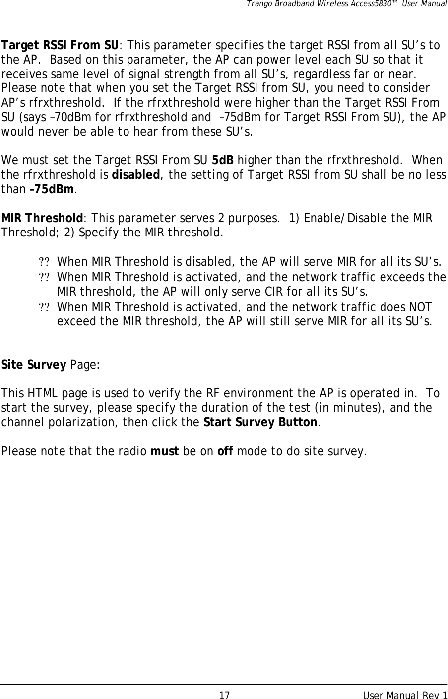      Trango Broadband Wireless Access5830™  User Manual      User Manual Rev 1 17  Target RSSI From SU: This parameter specifies the target RSSI from all SU’s to the AP.  Based on this parameter, the AP can power level each SU so that it receives same level of signal strength from all SU’s, regardless far or near.  Please note that when you set the Target RSSI from SU, you need to consider AP’s rfrxthreshold.  If the rfrxthreshold were higher than the Target RSSI From SU (says –70dBm for rfrxthreshold and  –75dBm for Target RSSI From SU), the AP would never be able to hear from these SU’s.  We must set the Target RSSI From SU 5dB higher than the rfrxthreshold.  When the rfrxthreshold is disabled, the setting of Target RSSI from SU shall be no less than –75dBm.  MIR Threshold: This parameter serves 2 purposes.  1) Enable/Disable the MIR Threshold; 2) Specify the MIR threshold.    ?? When MIR Threshold is disabled, the AP will serve MIR for all its SU’s. ?? When MIR Threshold is activated, and the network traffic exceeds the MIR threshold, the AP will only serve CIR for all its SU’s.   ?? When MIR Threshold is activated, and the network traffic does NOT exceed the MIR threshold, the AP will still serve MIR for all its SU’s.   Site Survey Page:  This HTML page is used to verify the RF environment the AP is operated in.  To start the survey, please specify the duration of the test (in minutes), and the channel polarization, then click the Start Survey Button.  Please note that the radio must be on off mode to do site survey.  