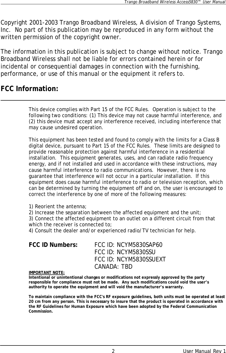      Trango Broadband Wireless Access5830™  User Manual      User Manual Rev 1 2  Copyright 2001-2003 Trango Broadband Wireless, A division of Trango Systems, Inc.  No part of this publication may be reproduced in any form without the written permission of the copyright owner.  The information in this publication is subject to change without notice. Trango Broadband Wireless shall not be liable for errors contained herein or for incidental or consequential damages in connection with the furnishing, performance, or use of this manual or the equipment it refers to.  FCC Information:   This device complies with Part 15 of the FCC Rules.  Operation is subject to the following two conditions: (1) This device may not cause harmful interference, and (2) this device must accept any interference received, including interference that may cause undesired operation.  This equipment has been tested and found to comply with the limits for a Class B digital device, pursuant to Part 15 of the FCC Rules.  These limits are designed to provide reasonable protection against harmful interference in a residential installation.  This equipment generates, uses, and can radiate radio frequency energy, and if not installed and used in accordance with these instructions, may cause harmful interference to radio communications.  However, there is no guarantee that interference will not occur in a particular installation.  If this equipment does cause harmful interference to radio or television reception, which can be determined by turning the equipment off and on, the user is encouraged to correct the interference by one of more of the following measures:  1) Reorient the antenna; 2) Increase the separation between the affected equipment and the unit; 3) Connect the affected equipment to an outlet on a different circuit from that which the receiver is connected to; 4) Consult the dealer and/or experienced radio/TV technician for help.  FCC ID Numbers: FCC ID: NCYM5830SAP60 FCC ID: NCYM5830SSU      FCC ID: NCYM5830SSUEXT      CANADA: TBD IMPORTANT NOTE: Intentional or unintentional changes or modifications not expressly approved by the party responsible for compliance must not be made.  Any such modifications could void the user’s authority to operate the equipment and will void the manufacturer’s warranty.   To maintain compliance with the FCC&apos;s RF exposure guidelines, both units must be operated at least 20 cm from any person. This is necessary to insure that the product is operated in accordance with the RF Guidelines for Human Exposure which have been adopted by the Federal Communication Commission.     