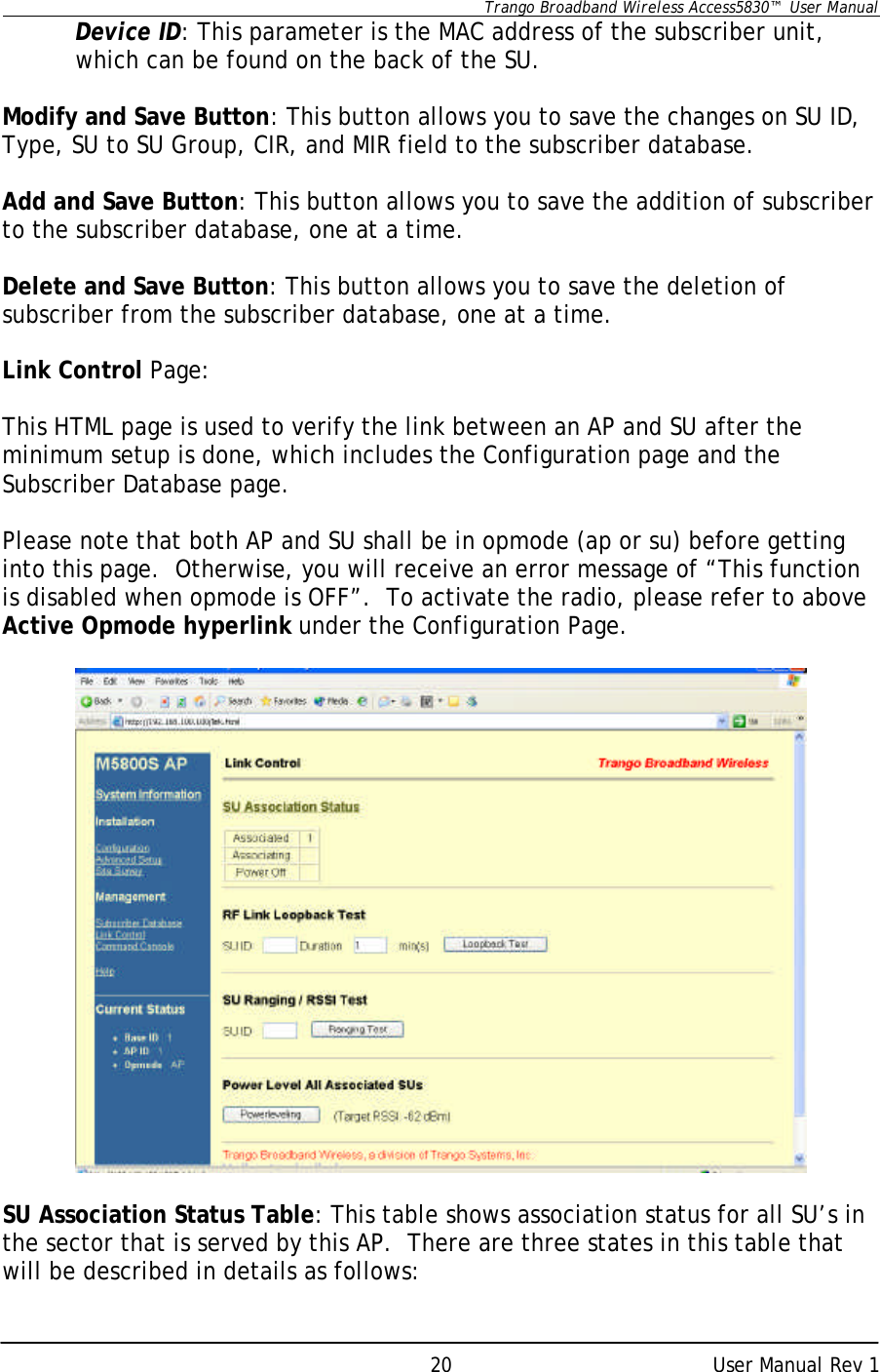      Trango Broadband Wireless Access5830™  User Manual      User Manual Rev 1 20Device ID: This parameter is the MAC address of the subscriber unit, which can be found on the back of the SU.  Modify and Save Button: This button allows you to save the changes on SU ID, Type, SU to SU Group, CIR, and MIR field to the subscriber database.  Add and Save Button: This button allows you to save the addition of subscriber to the subscriber database, one at a time.  Delete and Save Button: This button allows you to save the deletion of subscriber from the subscriber database, one at a time.  Link Control Page:  This HTML page is used to verify the link between an AP and SU after the minimum setup is done, which includes the Configuration page and the Subscriber Database page.  Please note that both AP and SU shall be in opmode (ap or su) before getting into this page.  Otherwise, you will receive an error message of “This function is disabled when opmode is OFF”.  To activate the radio, please refer to above Active Opmode hyperlink under the Configuration Page.    SU Association Status Table: This table shows association status for all SU’s in the sector that is served by this AP.  There are three states in this table that will be described in details as follows: 