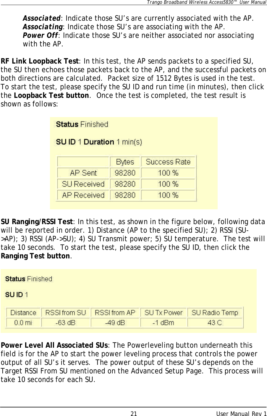      Trango Broadband Wireless Access5830™  User Manual      User Manual Rev 1 21 Associated: Indicate those SU’s are currently associated with the AP. Associating: Indicate those SU’s are associating with the AP. Power Off: Indicate those SU’s are neither associated nor associating with the AP.  RF Link Loopback Test: In this test, the AP sends packets to a specified SU, the SU then echoes those packets back to the AP, and the successful packets on both directions are calculated.  Packet size of 1512 Bytes is used in the test.  To start the test, please specify the SU ID and run time (in minutes), then click the Loopback Test button.  Once the test is completed, the test result is shown as follows:    SU Ranging/RSSI Test: In this test, as shown in the figure below, following data will be reported in order. 1) Distance (AP to the specified SU); 2) RSSI (SU-&gt;AP); 3) RSSI (AP-&gt;SU); 4) SU Transmit power; 5) SU temperature.  The test will take 10 seconds.  To start the test, please specify the SU ID, then click the Ranging Test button.    Power Level All Associated SUs: The Powerleveling button underneath this field is for the AP to start the power leveling process that controls the power output of all SU’s it serves.  The power output of these SU’s depends on the Target RSSI From SU mentioned on the Advanced Setup Page.  This process will take 10 seconds for each SU.  