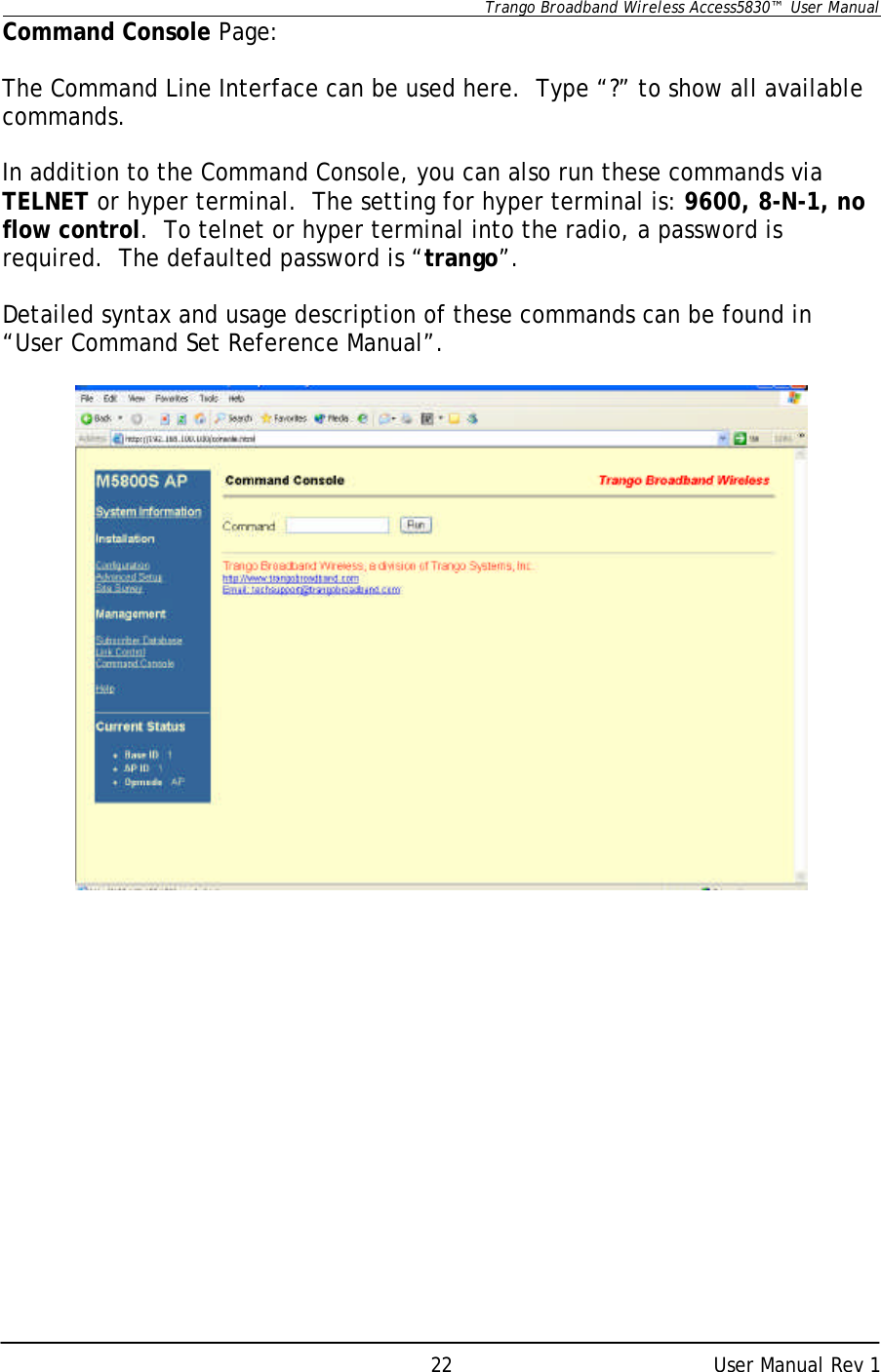      Trango Broadband Wireless Access5830™  User Manual      User Manual Rev 1 22Command Console Page:  The Command Line Interface can be used here.  Type “?” to show all available commands.    In addition to the Command Console, you can also run these commands via TELNET or hyper terminal.  The setting for hyper terminal is: 9600, 8-N-1, no flow control.  To telnet or hyper terminal into the radio, a password is required.  The defaulted password is “trango”.  Detailed syntax and usage description of these commands can be found in “User Command Set Reference Manual”.     