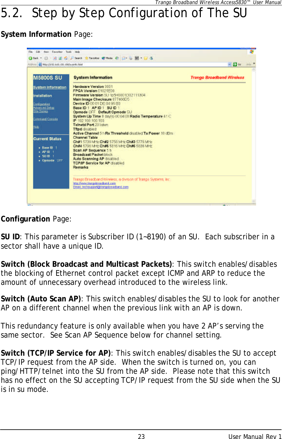      Trango Broadband Wireless Access5830™  User Manual      User Manual Rev 1 235.2.   Step by Step Configuration of The SU  System Information Page:    Configuration Page:  SU ID: This parameter is Subscriber ID (1~8190) of an SU.  Each subscriber in a sector shall have a unique ID.  Switch (Block Broadcast and Multicast Packets): This switch enables/disables the blocking of Ethernet control packet except ICMP and ARP to reduce the amount of unnecessary overhead introduced to the wireless link.  Switch (Auto Scan AP): This switch enables/disables the SU to look for another AP on a different channel when the previous link with an AP is down.  This redundancy feature is only available when you have 2 AP’s serving the same sector.  See Scan AP Sequence below for channel setting.  Switch (TCP/IP Service for AP): This switch enables/disables the SU to accept TCP/IP request from the AP side.  When the switch is turned on, you can ping/HTTP/telnet into the SU from the AP side.  Please note that this switch has no effect on the SU accepting TCP/IP request from the SU side when the SU is in su mode.  