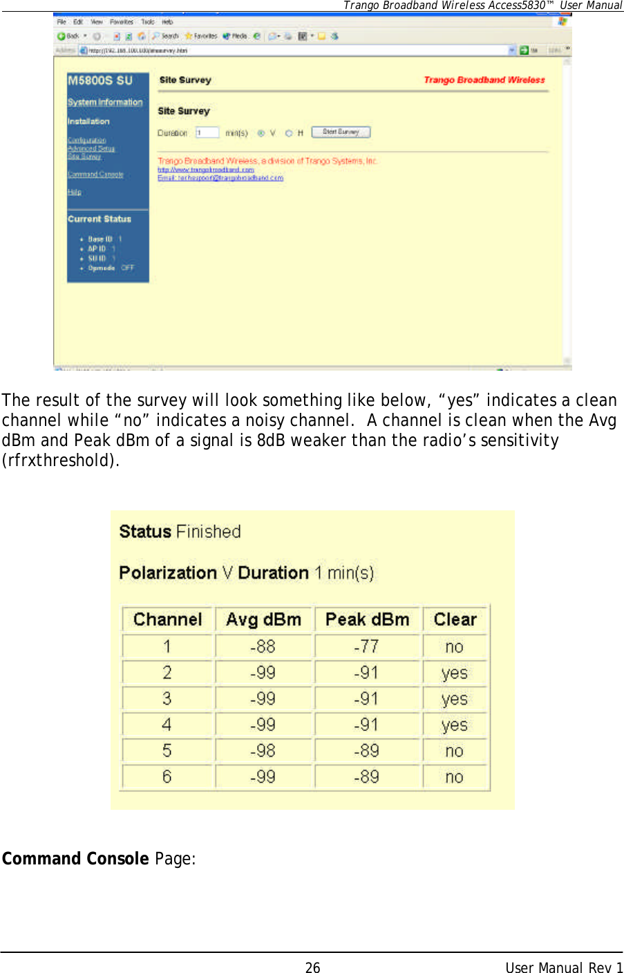      Trango Broadband Wireless Access5830™  User Manual      User Manual Rev 1 26  The result of the survey will look something like below, “yes” indicates a clean channel while “no” indicates a noisy channel.  A channel is clean when the Avg dBm and Peak dBm of a signal is 8dB weaker than the radio’s sensitivity (rfrxthreshold).      Command Console Page:  