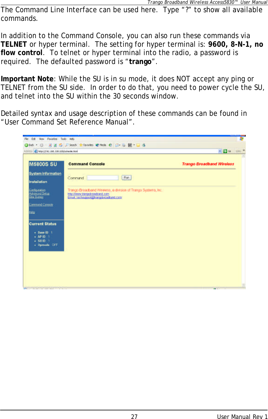      Trango Broadband Wireless Access5830™  User Manual      User Manual Rev 1 27The Command Line Interface can be used here.  Type “?” to show all available commands.    In addition to the Command Console, you can also run these commands via TELNET or hyper terminal.  The setting for hyper terminal is: 9600, 8-N-1, no flow control.  To telnet or hyper terminal into the radio, a password is required.  The defaulted password is “trango”.  Important Note: While the SU is in su mode, it does NOT accept any ping or TELNET from the SU side.  In order to do that, you need to power cycle the SU, and telnet into the SU within the 30 seconds window.  Detailed syntax and usage description of these commands can be found in “User Command Set Reference Manual”.   