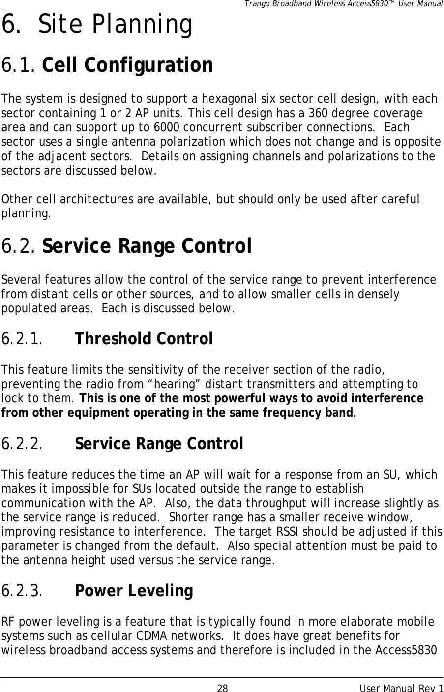      Trango Broadband Wireless Access5830™  User Manual      User Manual Rev 1 286. Site Planning  6.1. Cell Configuration  The system is designed to support a hexagonal six sector cell design, with each sector containing 1 or 2 AP units. This cell design has a 360 degree coverage area and can support up to 6000 concurrent subscriber connections.  Each sector uses a single antenna polarization which does not change and is opposite of the adjacent sectors.  Details on assigning channels and polarizations to the sectors are discussed below.  Other cell architectures are available, but should only be used after careful planning.    6.2. Service Range Control  Several features allow the control of the service range to prevent interference from distant cells or other sources, and to allow smaller cells in densely populated areas.  Each is discussed below.  6.2.1. Threshold Control  This feature limits the sensitivity of the receiver section of the radio, preventing the radio from “hearing” distant transmitters and attempting to lock to them. This is one of the most powerful ways to avoid interference from other equipment operating in the same frequency band.     6.2.2. Service Range Control  This feature reduces the time an AP will wait for a response from an SU, which makes it impossible for SUs located outside the range to establish communication with the AP.  Also, the data throughput will increase slightly as the service range is reduced.  Shorter range has a smaller receive window, improving resistance to interference.  The target RSSI should be adjusted if this parameter is changed from the default.  Also special attention must be paid to the antenna height used versus the service range.    6.2.3. Power Leveling  RF power leveling is a feature that is typically found in more elaborate mobile systems such as cellular CDMA networks.  It does have great benefits for wireless broadband access systems and therefore is included in the Access5830 