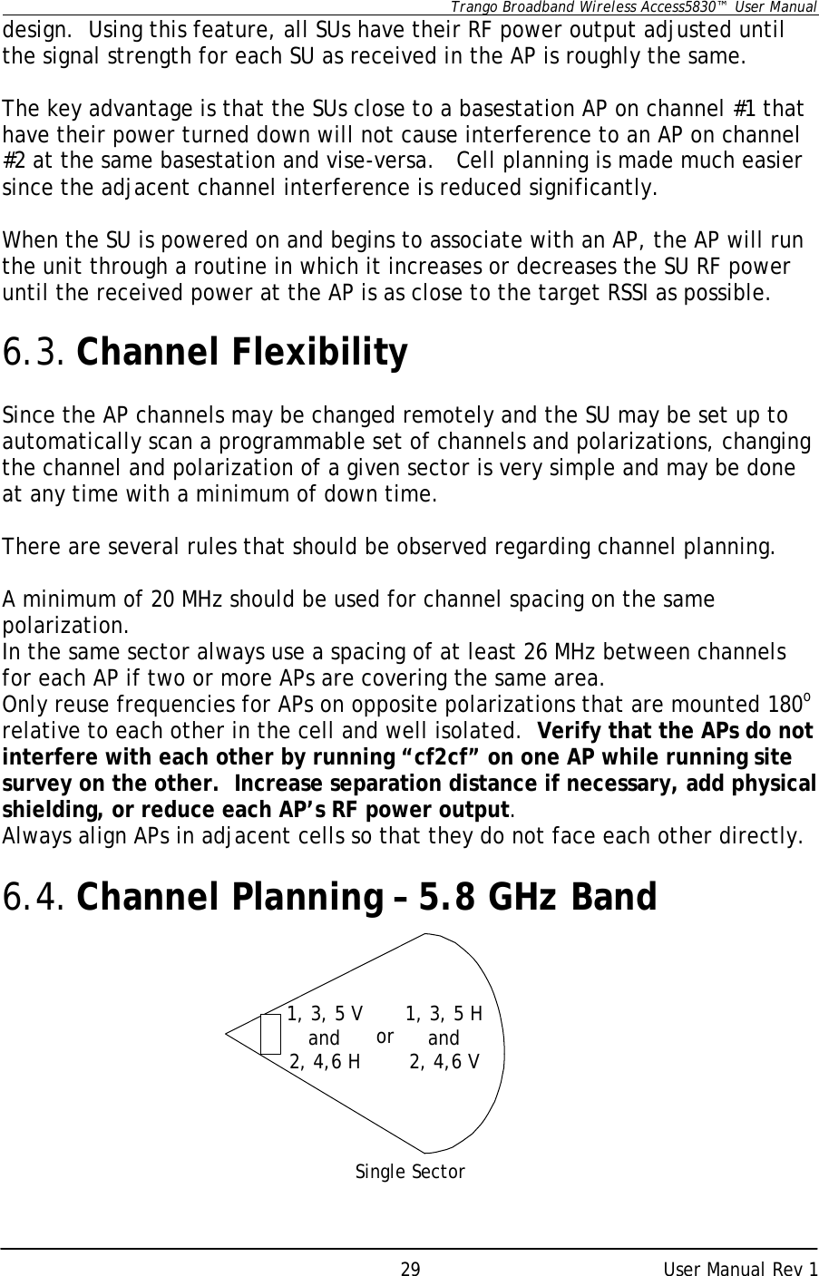      Trango Broadband Wireless Access5830™  User Manual      User Manual Rev 1 29design.  Using this feature, all SUs have their RF power output adjusted until the signal strength for each SU as received in the AP is roughly the same.   The key advantage is that the SUs close to a basestation AP on channel #1 that have their power turned down will not cause interference to an AP on channel #2 at the same basestation and vise-versa.   Cell planning is made much easier since the adjacent channel interference is reduced significantly.   When the SU is powered on and begins to associate with an AP, the AP will run the unit through a routine in which it increases or decreases the SU RF power until the received power at the AP is as close to the target RSSI as possible.    6.3. Channel Flexibility  Since the AP channels may be changed remotely and the SU may be set up to automatically scan a programmable set of channels and polarizations, changing the channel and polarization of a given sector is very simple and may be done at any time with a minimum of down time.  There are several rules that should be observed regarding channel planning.    A minimum of 20 MHz should be used for channel spacing on the same polarization. In the same sector always use a spacing of at least 26 MHz between channels for each AP if two or more APs are covering the same area. Only reuse frequencies for APs on opposite polarizations that are mounted 180o relative to each other in the cell and well isolated.  Verify that the APs do not interfere with each other by running “cf2cf” on one AP while running site survey on the other.  Increase separation distance if necessary, add physical shielding, or reduce each AP’s RF power output. Always align APs in adjacent cells so that they do not face each other directly.  6.4. Channel Planning – 5.8 GHz Band       Single Sector 1, 3, 5 Vand2, 4,6 H or 1, 3, 5 Hand2, 4,6 V