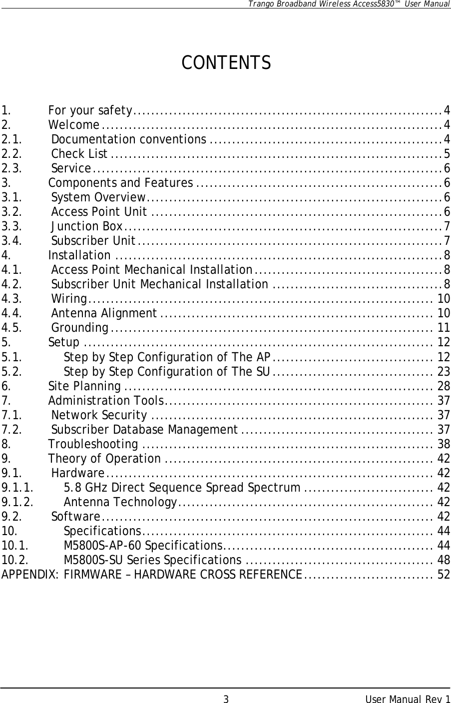      Trango Broadband Wireless Access5830™  User Manual      User Manual Rev 1 3   CONTENTS   1. For your safety.....................................................................4 2. Welcome............................................................................4 2.1. Documentation conventions ....................................................4 2.2. Check List ..........................................................................5 2.3. Service..............................................................................6 3. Components and Features .......................................................6 3.1. System Overview..................................................................6 3.2. Access Point Unit .................................................................6 3.3. Junction Box.......................................................................7 3.4. Subscriber Unit....................................................................7 4. Installation .........................................................................8 4.1. Access Point Mechanical Installation..........................................8 4.2. Subscriber Unit Mechanical Installation ......................................8 4.3. Wiring............................................................................. 10 4.4. Antenna Alignment ............................................................. 10 4.5. Grounding ........................................................................ 11 5. Setup .............................................................................. 12 5.1. Step by Step Configuration of The AP.................................... 12 5.2. Step by Step Configuration of The SU.................................... 23 6. Site Planning ..................................................................... 28 7. Administration Tools............................................................ 37 7.1. Network Security ............................................................... 37 7.2. Subscriber Database Management ........................................... 37 8. Troubleshooting ................................................................. 38 9. Theory of Operation ............................................................ 42 9.1. Hardware......................................................................... 42 9.1.1. 5.8 GHz Direct Sequence Spread Spectrum ............................. 42 9.1.2. Antenna Technology......................................................... 42 9.2. Software.......................................................................... 42 10. Specifications................................................................. 44 10.1. M5800S-AP-60 Specifications............................................... 44 10.2. M5800S-SU Series Specifications .......................................... 48 APPENDIX: FIRMWARE – HARDWARE CROSS REFERENCE............................. 52      