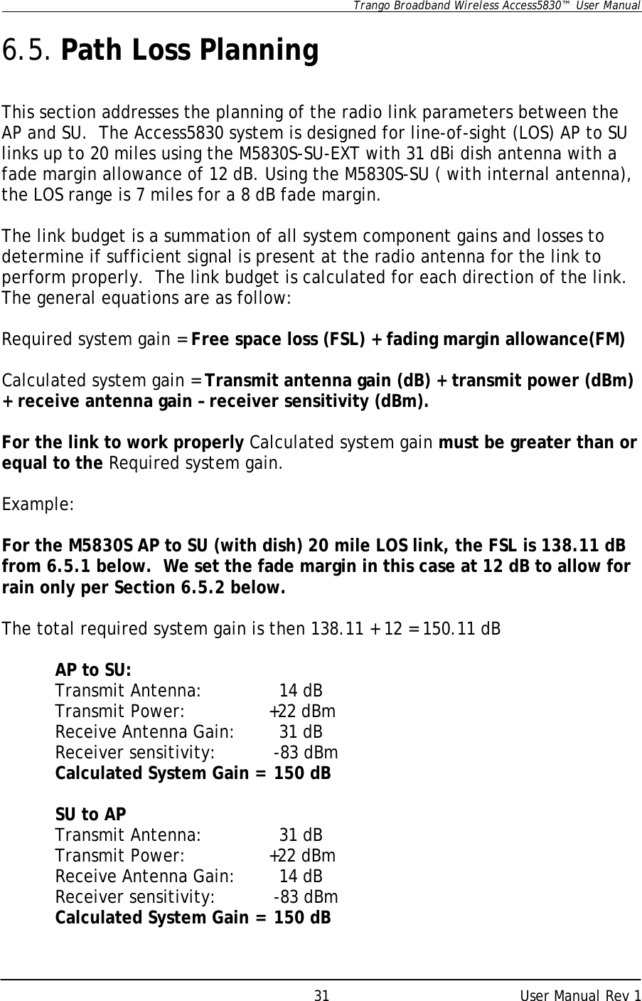      Trango Broadband Wireless Access5830™  User Manual      User Manual Rev 1 31 6.5. Path Loss Planning  This section addresses the planning of the radio link parameters between the AP and SU.  The Access5830 system is designed for line-of-sight (LOS) AP to SU links up to 20 miles using the M5830S-SU-EXT with 31 dBi dish antenna with a fade margin allowance of 12 dB. Using the M5830S-SU ( with internal antenna), the LOS range is 7 miles for a 8 dB fade margin.     The link budget is a summation of all system component gains and losses to determine if sufficient signal is present at the radio antenna for the link to perform properly.  The link budget is calculated for each direction of the link. The general equations are as follow:  Required system gain = Free space loss (FSL) + fading margin allowance(FM)  Calculated system gain = Transmit antenna gain (dB) + transmit power (dBm) + receive antenna gain – receiver sensitivity (dBm).  For the link to work properly Calculated system gain must be greater than or equal to the Required system gain.  Example:  For the M5830S AP to SU (with dish) 20 mile LOS link, the FSL is 138.11 dB from 6.5.1 below.  We set the fade margin in this case at 12 dB to allow for rain only per Section 6.5.2 below.  The total required system gain is then 138.11 + 12 = 150.11 dB   AP to SU:  Transmit Antenna:        14 dB  Transmit Power:    +22 dBm  Receive Antenna Gain:   31 dB  Receiver sensitivity:   -83 dBm  Calculated System Gain =  150 dB   SU to AP Transmit Antenna:        31 dB  Transmit Power:    +22 dBm  Receive Antenna Gain:   14 dB  Receiver sensitivity:   -83 dBm  Calculated System Gain =  150 dB 