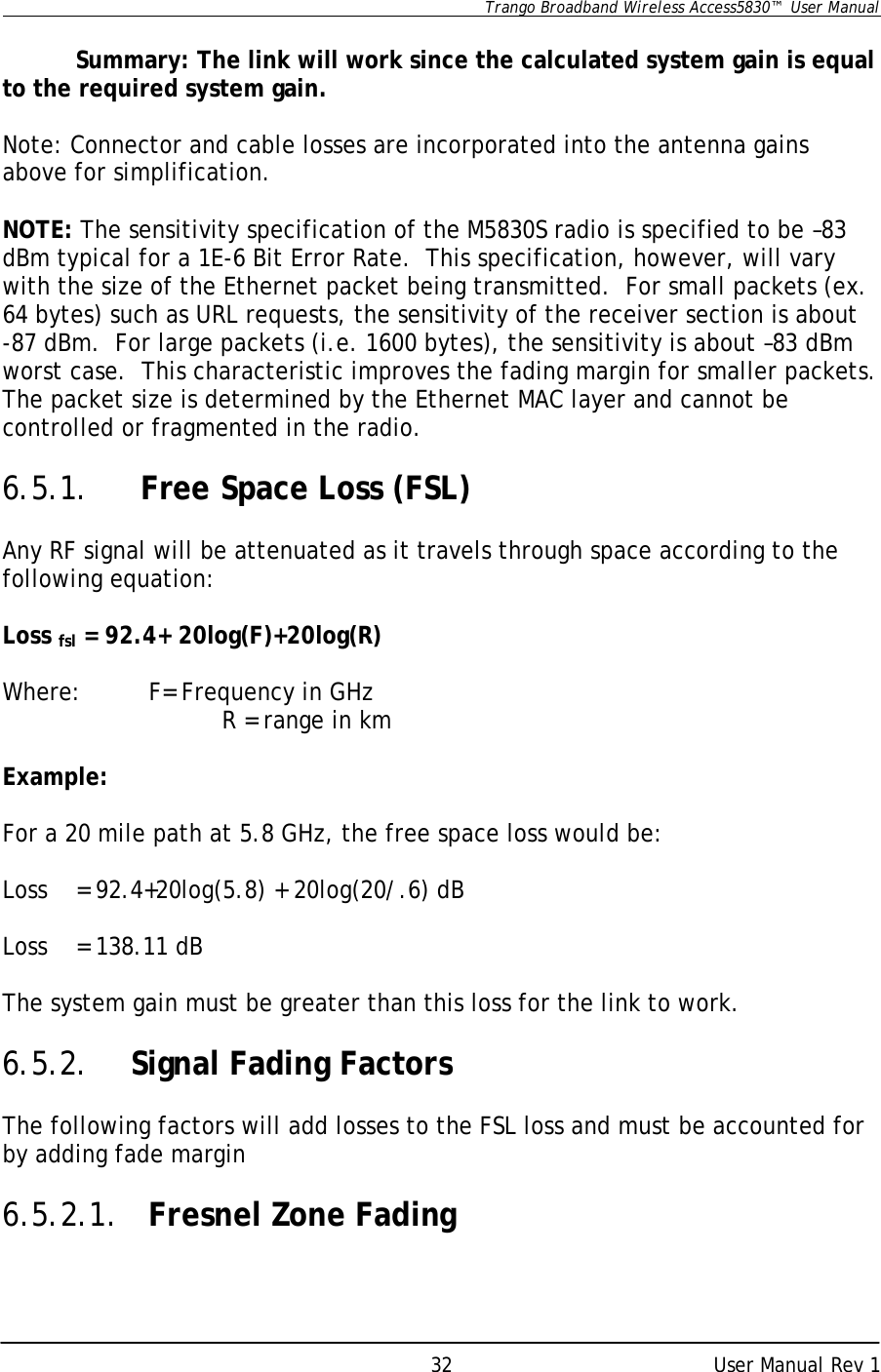      Trango Broadband Wireless Access5830™  User Manual      User Manual Rev 1 32  Summary: The link will work since the calculated system gain is equal to the required system gain.  Note: Connector and cable losses are incorporated into the antenna gains above for simplification.  NOTE: The sensitivity specification of the M5830S radio is specified to be –83 dBm typical for a 1E-6 Bit Error Rate.  This specification, however, will vary with the size of the Ethernet packet being transmitted.  For small packets (ex. 64 bytes) such as URL requests, the sensitivity of the receiver section is about  -87 dBm.  For large packets (i.e. 1600 bytes), the sensitivity is about –83 dBm worst case.  This characteristic improves the fading margin for smaller packets.  The packet size is determined by the Ethernet MAC layer and cannot be controlled or fragmented in the radio.  6.5.1.   Free Space Loss (FSL)  Any RF signal will be attenuated as it travels through space according to the following equation:  Loss fsl = 92.4+ 20log(F)+20log(R)  Where: F= Frequency in GHz    R = range in km  Example:  For a 20 mile path at 5.8 GHz, the free space loss would be:  Loss  = 92.4+20log(5.8) + 20log(20/.6) dB  Loss = 138.11 dB  The system gain must be greater than this loss for the link to work.  6.5.2. Signal Fading Factors  The following factors will add losses to the FSL loss and must be accounted for by adding fade margin    6.5.2.1. Fresnel Zone Fading  