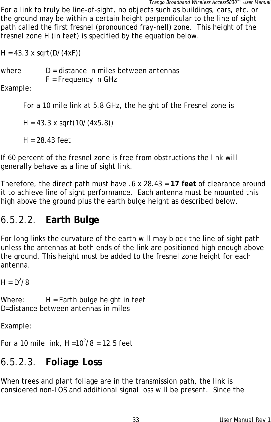      Trango Broadband Wireless Access5830™  User Manual      User Manual Rev 1 33For a link to truly be line-of-sight, no objects such as buildings, cars, etc. or the ground may be within a certain height perpendicular to the line of sight path called the first fresnel (pronounced fray-nell) zone.  This height of the fresnel zone H (in feet) is specified by the equation below.        H = 43.3 x sqrt(D/(4xF))    where  D = distance in miles between antennas    F = Frequency in GHz Example:   For a 10 mile link at 5.8 GHz, the height of the Fresnel zone is             H = 43.3 x sqrt(10/(4x5.8))       H = 28.43 feet  If 60 percent of the fresnel zone is free from obstructions the link will generally behave as a line of sight link.    Therefore, the direct path must have .6 x 28.43 = 17 feet of clearance around it to achieve line of sight performance.  Each antenna must be mounted this high above the ground plus the earth bulge height as described below.  6.5.2.2. Earth Bulge  For long links the curvature of the earth will may block the line of sight path unless the antennas at both ends of the link are positioned high enough above the ground. This height must be added to the fresnel zone height for each antenna.  H = D2/8  Where:  H = Earth bulge height in feet D=distance between antennas in miles  Example:  For a 10 mile link, H =102/8 = 12.5 feet  6.5.2.3. Foliage Loss  When trees and plant foliage are in the transmission path, the link is considered non-LOS and additional signal loss will be present.  Since the 