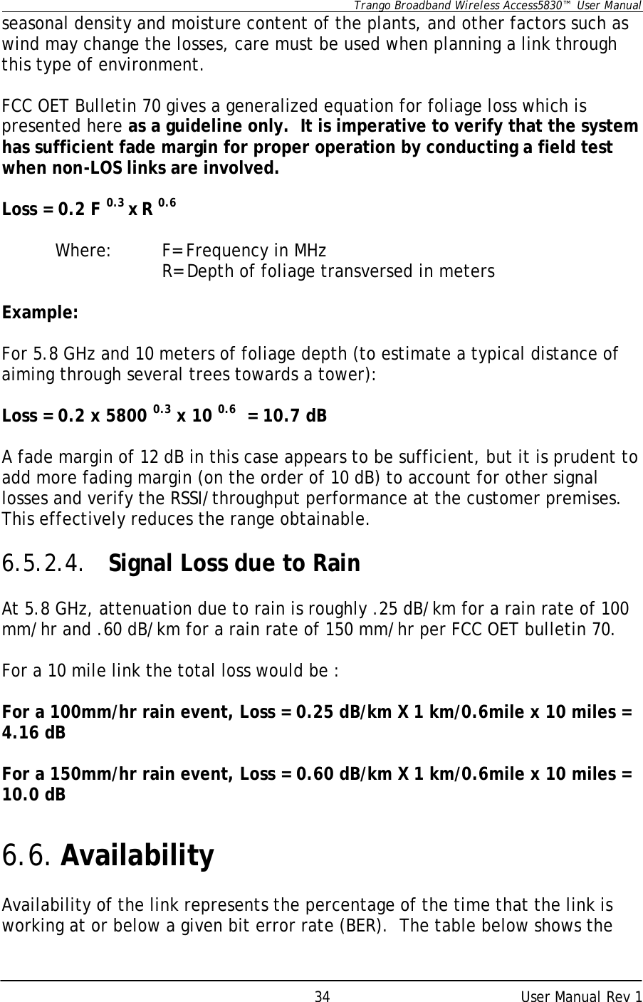      Trango Broadband Wireless Access5830™  User Manual      User Manual Rev 1 34seasonal density and moisture content of the plants, and other factors such as wind may change the losses, care must be used when planning a link through this type of environment.  FCC OET Bulletin 70 gives a generalized equation for foliage loss which is presented here as a guideline only.  It is imperative to verify that the system has sufficient fade margin for proper operation by conducting a field test when non-LOS links are involved.    Loss = 0.2 F 0.3 x R 0.6   Where:  F= Frequency in MHz    R= Depth of foliage transversed in meters  Example:  For 5.8 GHz and 10 meters of foliage depth (to estimate a typical distance of aiming through several trees towards a tower):  Loss = 0.2 x 5800 0.3 x 10 0.6  = 10.7 dB  A fade margin of 12 dB in this case appears to be sufficient, but it is prudent to add more fading margin (on the order of 10 dB) to account for other signal losses and verify the RSSI/throughput performance at the customer premises.  This effectively reduces the range obtainable.  6.5.2.4. Signal Loss due to Rain  At 5.8 GHz, attenuation due to rain is roughly .25 dB/km for a rain rate of 100 mm/hr and .60 dB/km for a rain rate of 150 mm/hr per FCC OET bulletin 70.    For a 10 mile link the total loss would be :  For a 100mm/hr rain event, Loss = 0.25 dB/km X 1 km/0.6mile x 10 miles = 4.16 dB   For a 150mm/hr rain event, Loss = 0.60 dB/km X 1 km/0.6mile x 10 miles = 10.0 dB   6.6. Availability  Availability of the link represents the percentage of the time that the link is working at or below a given bit error rate (BER).  The table below shows the 