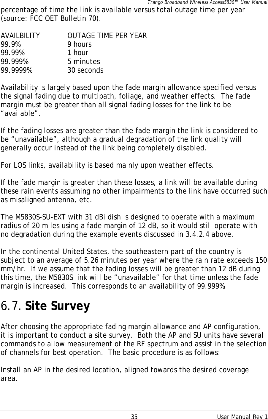      Trango Broadband Wireless Access5830™  User Manual      User Manual Rev 1 35percentage of time the link is available versus total outage time per year (source: FCC OET Bulletin 70).  AVAILBILITY    OUTAGE TIME PER YEAR 99.9%   9 hours 99.99%    1 hour 99.999%    5 minutes 99.9999%    30 seconds   Availability is largely based upon the fade margin allowance specified versus the signal fading due to multipath, foliage, and weather effects.  The fade margin must be greater than all signal fading losses for the link to be “available”.    If the fading losses are greater than the fade margin the link is considered to be “unavailable”, although a gradual degradation of the link quality will generally occur instead of the link being completely disabled.  For LOS links, availability is based mainly upon weather effects.    If the fade margin is greater than these losses, a link will be available during these rain events assuming no other impairments to the link have occurred such as misaligned antenna, etc.    The M5830S-SU-EXT with 31 dBi dish is designed to operate with a maximum radius of 20 miles using a fade margin of 12 dB, so it would still operate with no degradation during the example events discussed in 3.4.2.4 above.   In the continental United States, the southeastern part of the country is subject to an average of 5.26 minutes per year where the rain rate exceeds 150 mm/hr.  If we assume that the fading losses will be greater than 12 dB during this time, the M5830S link will be “unavailable” for that time unless the fade margin is increased.  This corresponds to an availability of 99.999%.  6.7. Site Survey  After choosing the appropriate fading margin allowance and AP configuration, it is important to conduct a site survey.  Both the AP and SU units have several commands to allow measurement of the RF spectrum and assist in the selection of channels for best operation.  The basic procedure is as follows:  Install an AP in the desired location, aligned towards the desired coverage area. 