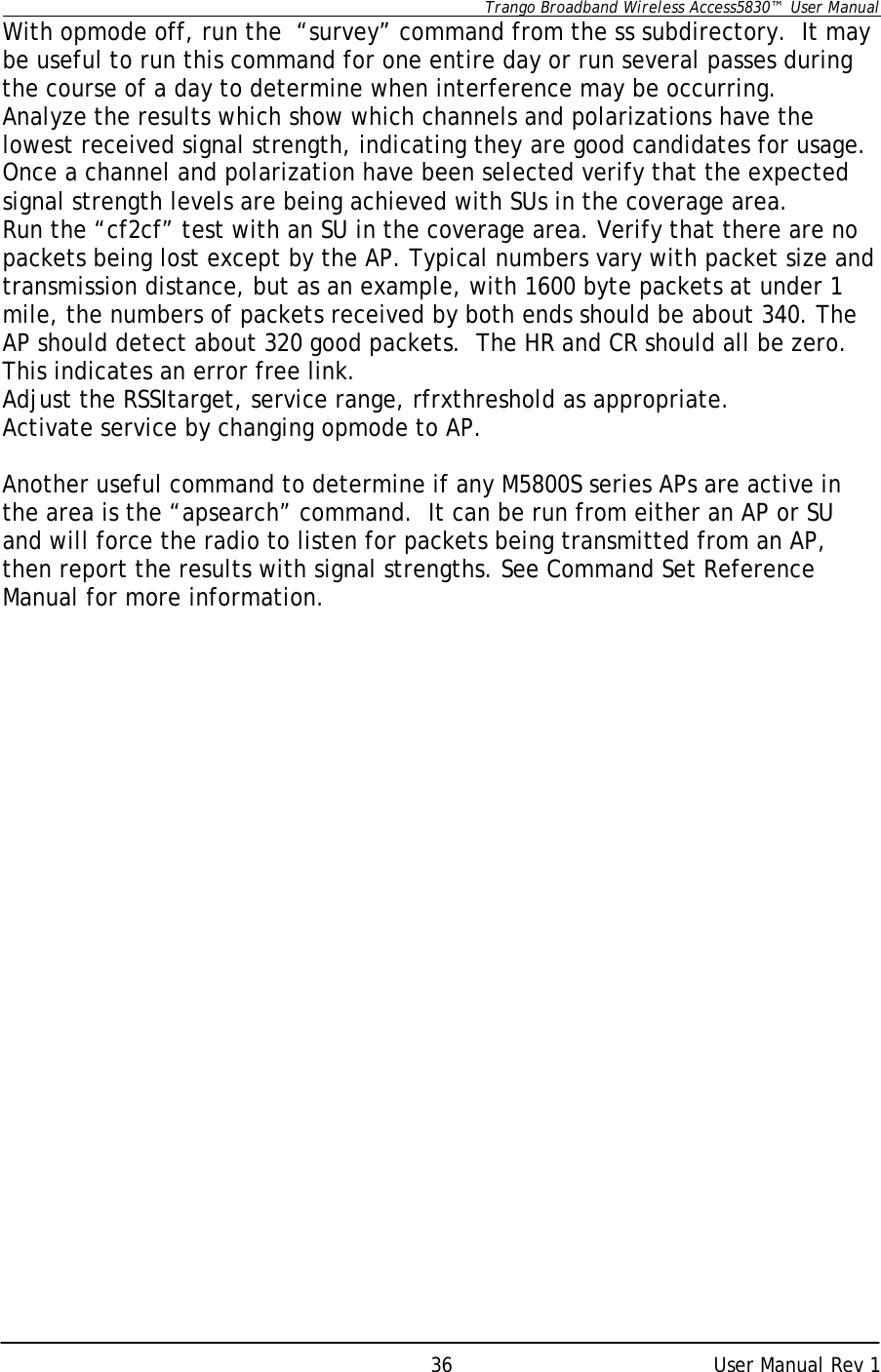      Trango Broadband Wireless Access5830™  User Manual      User Manual Rev 1 36With opmode off, run the  “survey” command from the ss subdirectory.  It may be useful to run this command for one entire day or run several passes during the course of a day to determine when interference may be occurring. Analyze the results which show which channels and polarizations have the lowest received signal strength, indicating they are good candidates for usage. Once a channel and polarization have been selected verify that the expected signal strength levels are being achieved with SUs in the coverage area. Run the “cf2cf” test with an SU in the coverage area. Verify that there are no packets being lost except by the AP. Typical numbers vary with packet size and transmission distance, but as an example, with 1600 byte packets at under 1 mile, the numbers of packets received by both ends should be about 340. The AP should detect about 320 good packets.  The HR and CR should all be zero. This indicates an error free link.   Adjust the RSSItarget, service range, rfrxthreshold as appropriate. Activate service by changing opmode to AP.  Another useful command to determine if any M5800S series APs are active in the area is the “apsearch” command.  It can be run from either an AP or SU and will force the radio to listen for packets being transmitted from an AP, then report the results with signal strengths. See Command Set Reference Manual for more information. 