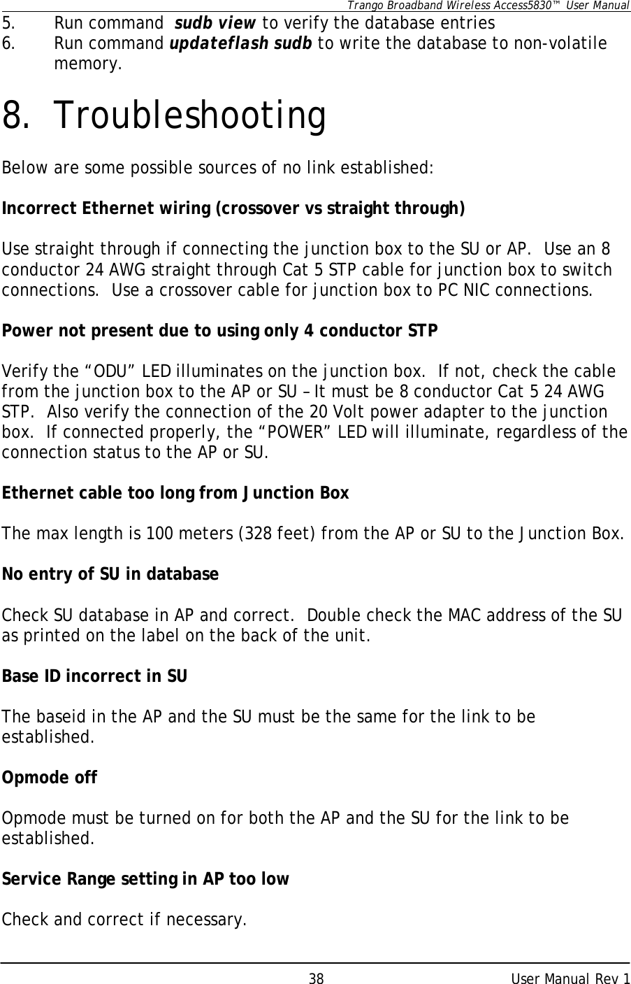      Trango Broadband Wireless Access5830™  User Manual      User Manual Rev 1 385. Run command  sudb view to verify the database entries 6. Run command updateflash sudb to write the database to non-volatile memory.   8. Troubleshooting  Below are some possible sources of no link established:  Incorrect Ethernet wiring (crossover vs straight through)  Use straight through if connecting the junction box to the SU or AP.  Use an 8 conductor 24 AWG straight through Cat 5 STP cable for junction box to switch connections.  Use a crossover cable for junction box to PC NIC connections.  Power not present due to using only 4 conductor STP  Verify the “ODU” LED illuminates on the junction box.  If not, check the cable from the junction box to the AP or SU – It must be 8 conductor Cat 5 24 AWG STP.  Also verify the connection of the 20 Volt power adapter to the junction box.  If connected properly, the “POWER” LED will illuminate, regardless of the connection status to the AP or SU.  Ethernet cable too long from Junction Box  The max length is 100 meters (328 feet) from the AP or SU to the Junction Box.  No entry of SU in database  Check SU database in AP and correct.  Double check the MAC address of the SU as printed on the label on the back of the unit.  Base ID incorrect in SU  The baseid in the AP and the SU must be the same for the link to be established.  Opmode off  Opmode must be turned on for both the AP and the SU for the link to be established.  Service Range setting in AP too low  Check and correct if necessary. 