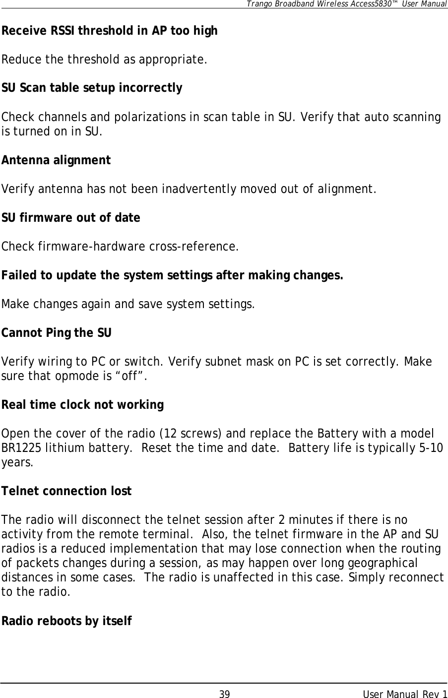      Trango Broadband Wireless Access5830™  User Manual      User Manual Rev 1 39 Receive RSSI threshold in AP too high  Reduce the threshold as appropriate.  SU Scan table setup incorrectly  Check channels and polarizations in scan table in SU. Verify that auto scanning is turned on in SU.  Antenna alignment  Verify antenna has not been inadvertently moved out of alignment.  SU firmware out of date  Check firmware-hardware cross-reference.  Failed to update the system settings after making changes.  Make changes again and save system settings.  Cannot Ping the SU  Verify wiring to PC or switch. Verify subnet mask on PC is set correctly. Make sure that opmode is “off”.  Real time clock not working  Open the cover of the radio (12 screws) and replace the Battery with a model BR1225 lithium battery.  Reset the time and date.  Battery life is typically 5-10 years.  Telnet connection lost  The radio will disconnect the telnet session after 2 minutes if there is no activity from the remote terminal.  Also, the telnet firmware in the AP and SU radios is a reduced implementation that may lose connection when the routing of packets changes during a session, as may happen over long geographical distances in some cases.  The radio is unaffected in this case. Simply reconnect to the radio.  Radio reboots by itself  