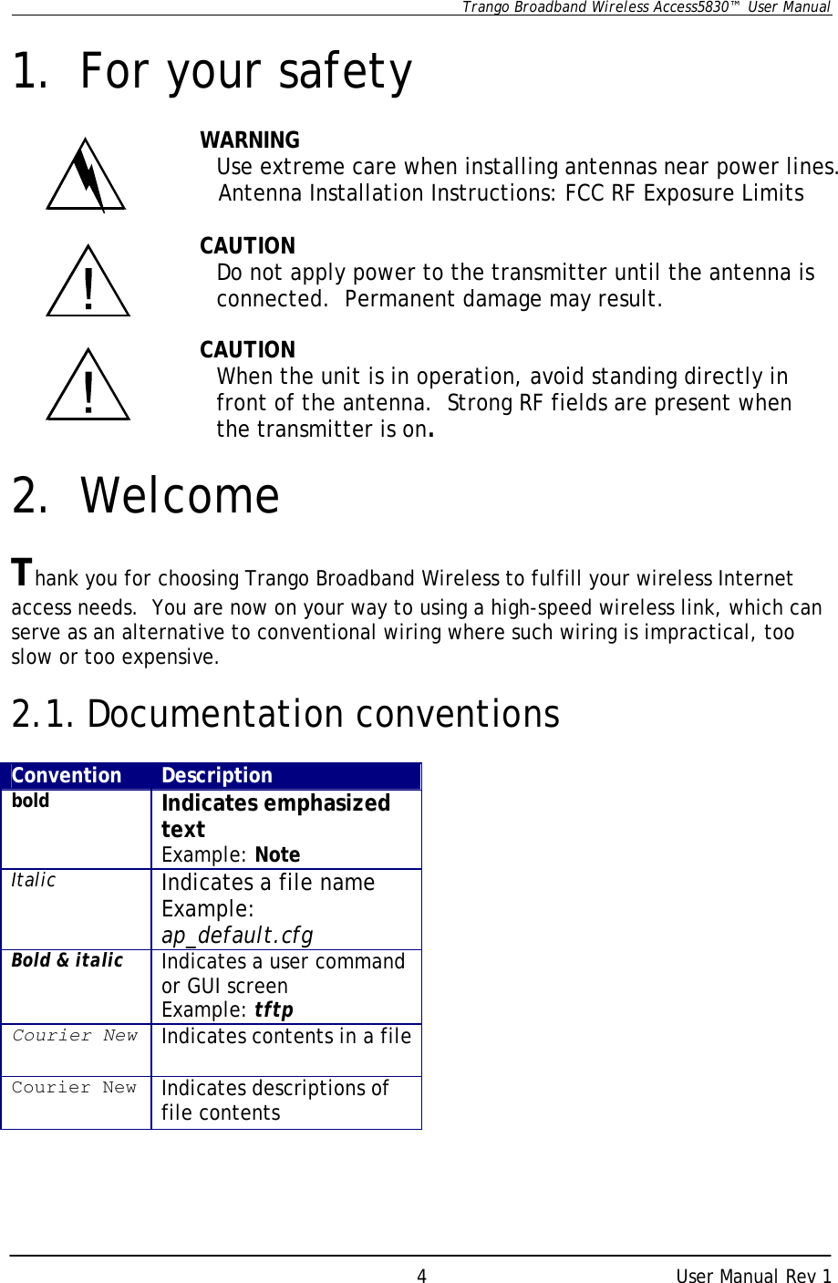      Trango Broadband Wireless Access5830™  User Manual      User Manual Rev 1 4 1. For your safety  WARNING Use extreme care when installing antennas near power lines.                             Antenna Installation Instructions: FCC RF Exposure Limits                                                        CAUTION Do not apply power to the transmitter until the antenna is connected.  Permanent damage may result.   CAUTION When the unit is in operation, avoid standing directly in front of the antenna.  Strong RF fields are present when the transmitter is on.  2. Welcome  Thank you for choosing Trango Broadband Wireless to fulfill your wireless Internet access needs.  You are now on your way to using a high-speed wireless link, which can serve as an alternative to conventional wiring where such wiring is impractical, too slow or too expensive.  2.1. Documentation conventions  Convention Description bold Indicates emphasized text Example: Note Italic Indicates a file name Example: ap_default.cfg Bold &amp; italic Indicates a user command or GUI screen Example: tftp Courier New Indicates contents in a file Courier New Indicates descriptions of file contents   