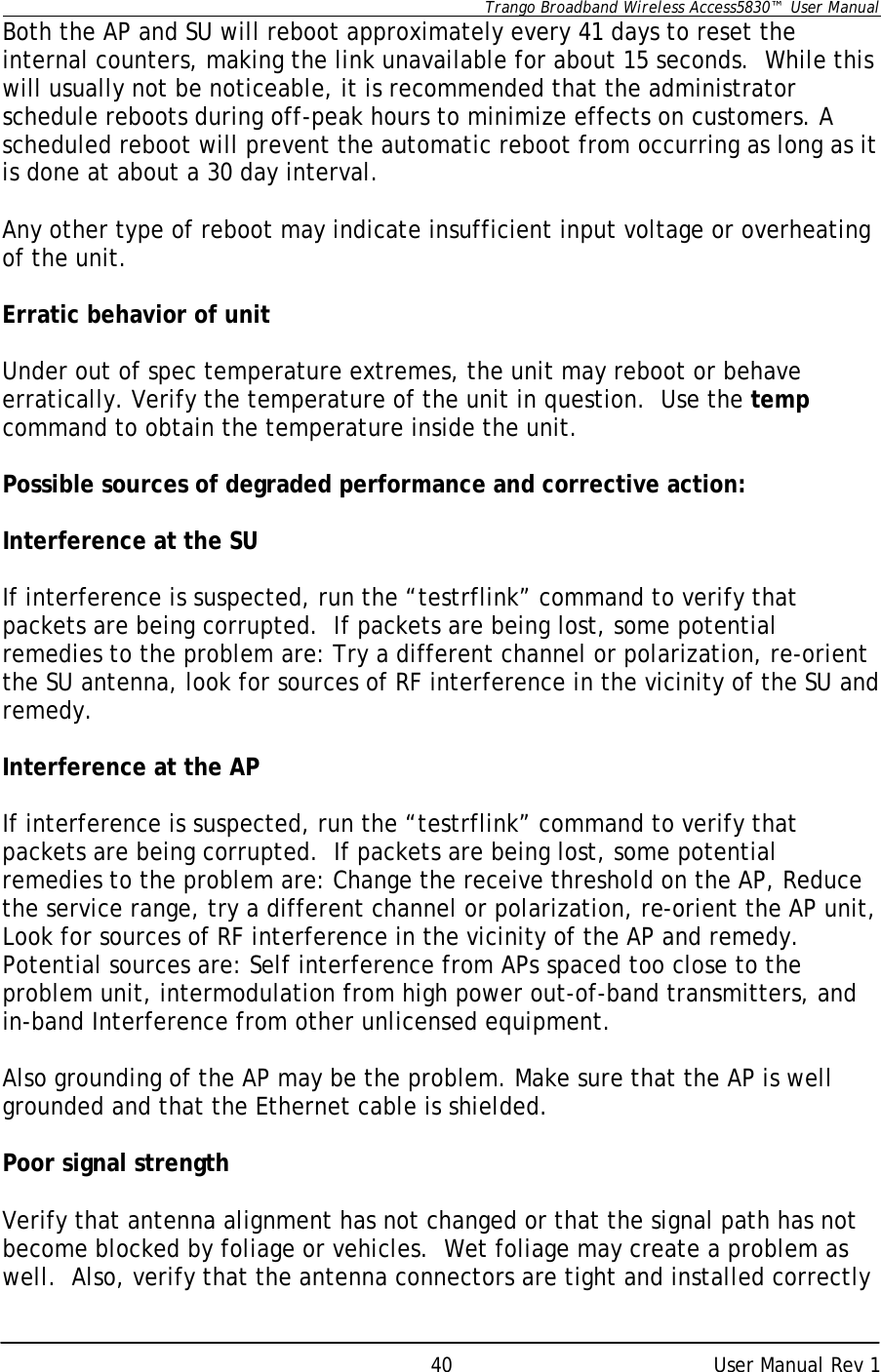      Trango Broadband Wireless Access5830™  User Manual      User Manual Rev 1 40Both the AP and SU will reboot approximately every 41 days to reset the internal counters, making the link unavailable for about 15 seconds.  While this will usually not be noticeable, it is recommended that the administrator schedule reboots during off-peak hours to minimize effects on customers. A scheduled reboot will prevent the automatic reboot from occurring as long as it is done at about a 30 day interval.  Any other type of reboot may indicate insufficient input voltage or overheating of the unit.  Erratic behavior of unit  Under out of spec temperature extremes, the unit may reboot or behave erratically. Verify the temperature of the unit in question.  Use the temp command to obtain the temperature inside the unit.  Possible sources of degraded performance and corrective action:  Interference at the SU   If interference is suspected, run the “testrflink” command to verify that packets are being corrupted.  If packets are being lost, some potential remedies to the problem are: Try a different channel or polarization, re-orient the SU antenna, look for sources of RF interference in the vicinity of the SU and remedy.  Interference at the AP  If interference is suspected, run the “testrflink” command to verify that packets are being corrupted.  If packets are being lost, some potential remedies to the problem are: Change the receive threshold on the AP, Reduce the service range, try a different channel or polarization, re-orient the AP unit, Look for sources of RF interference in the vicinity of the AP and remedy. Potential sources are: Self interference from APs spaced too close to the problem unit, intermodulation from high power out-of-band transmitters, and in-band Interference from other unlicensed equipment.  Also grounding of the AP may be the problem. Make sure that the AP is well grounded and that the Ethernet cable is shielded.  Poor signal strength   Verify that antenna alignment has not changed or that the signal path has not become blocked by foliage or vehicles.  Wet foliage may create a problem as well.  Also, verify that the antenna connectors are tight and installed correctly 