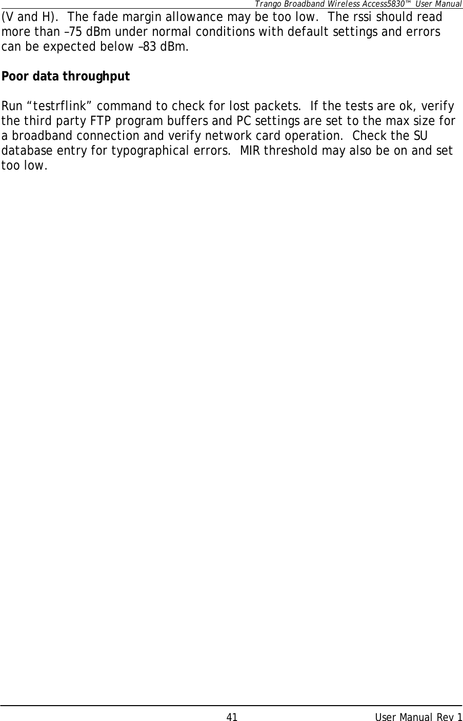      Trango Broadband Wireless Access5830™  User Manual      User Manual Rev 1 41(V and H).  The fade margin allowance may be too low.  The rssi should read more than –75 dBm under normal conditions with default settings and errors can be expected below –83 dBm.  Poor data throughput  Run “testrflink” command to check for lost packets.  If the tests are ok, verify the third party FTP program buffers and PC settings are set to the max size for a broadband connection and verify network card operation.  Check the SU database entry for typographical errors.  MIR threshold may also be on and set too low.  