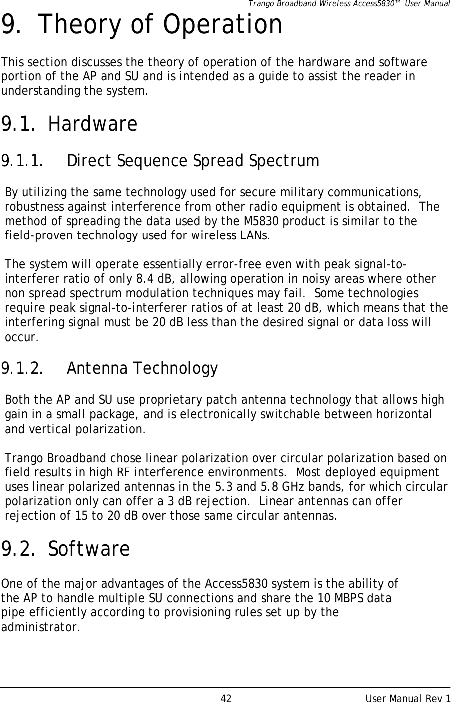      Trango Broadband Wireless Access5830™  User Manual      User Manual Rev 1 429. Theory of Operation  This section discusses the theory of operation of the hardware and software portion of the AP and SU and is intended as a guide to assist the reader in understanding the system.  9.1. Hardware  9.1.1. Direct Sequence Spread Spectrum  By utilizing the same technology used for secure military communications, robustness against interference from other radio equipment is obtained.  The method of spreading the data used by the M5830 product is similar to the field-proven technology used for wireless LANs.  The system will operate essentially error-free even with peak signal-to- interferer ratio of only 8.4 dB, allowing operation in noisy areas where other non spread spectrum modulation techniques may fail.  Some technologies require peak signal-to-interferer ratios of at least 20 dB, which means that the interfering signal must be 20 dB less than the desired signal or data loss will occur.  9.1.2. Antenna Technology  Both the AP and SU use proprietary patch antenna technology that allows high gain in a small package, and is electronically switchable between horizontal and vertical polarization.  Trango Broadband chose linear polarization over circular polarization based on field results in high RF interference environments.  Most deployed equipment uses linear polarized antennas in the 5.3 and 5.8 GHz bands, for which circular polarization only can offer a 3 dB rejection.  Linear antennas can offer rejection of 15 to 20 dB over those same circular antennas.  9.2. Software  One of the major advantages of the Access5830 system is the ability of the AP to handle multiple SU connections and share the 10 MBPS data pipe efficiently according to provisioning rules set up by the administrator.  