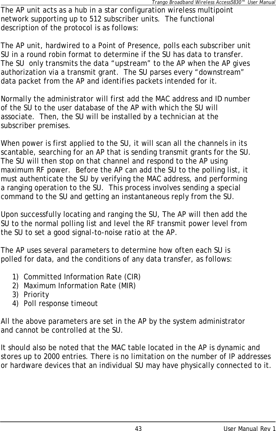      Trango Broadband Wireless Access5830™  User Manual      User Manual Rev 1 43The AP unit acts as a hub in a star configuration wireless multipoint network supporting up to 512 subscriber units.  The functional description of the protocol is as follows:  The AP unit, hardwired to a Point of Presence, polls each subscriber unit SU in a round robin format to determine if the SU has data to transfer.  The SU  only transmits the data “upstream” to the AP when the AP gives authorization via a transmit grant.  The SU parses every “downstream” data packet from the AP and identifies packets intended for it.    Normally the administrator will first add the MAC address and ID number of the SU to the user database of the AP with which the SU will associate.  Then, the SU will be installed by a technician at the subscriber premises.    When power is first applied to the SU, it will scan all the channels in its scantable, searching for an AP that is sending transmit grants for the SU.  The SU will then stop on that channel and respond to the AP using maximum RF power.  Before the AP can add the SU to the polling list, it must authenticate the SU by verifying the MAC address, and performing a ranging operation to the SU.  This process involves sending a special command to the SU and getting an instantaneous reply from the SU.  Upon successfully locating and ranging the SU, The AP will then add the SU to the normal polling list and level the RF transmit power level from the SU to set a good signal-to-noise ratio at the AP.   The AP uses several parameters to determine how often each SU is polled for data, and the conditions of any data transfer, as follows:  1) Committed Information Rate (CIR) 2) Maximum Information Rate (MIR) 3) Priority 4) Poll response timeout  All the above parameters are set in the AP by the system administrator and cannot be controlled at the SU.  It should also be noted that the MAC table located in the AP is dynamic and stores up to 2000 entries. There is no limitation on the number of IP addresses or hardware devices that an individual SU may have physically connected to it. 