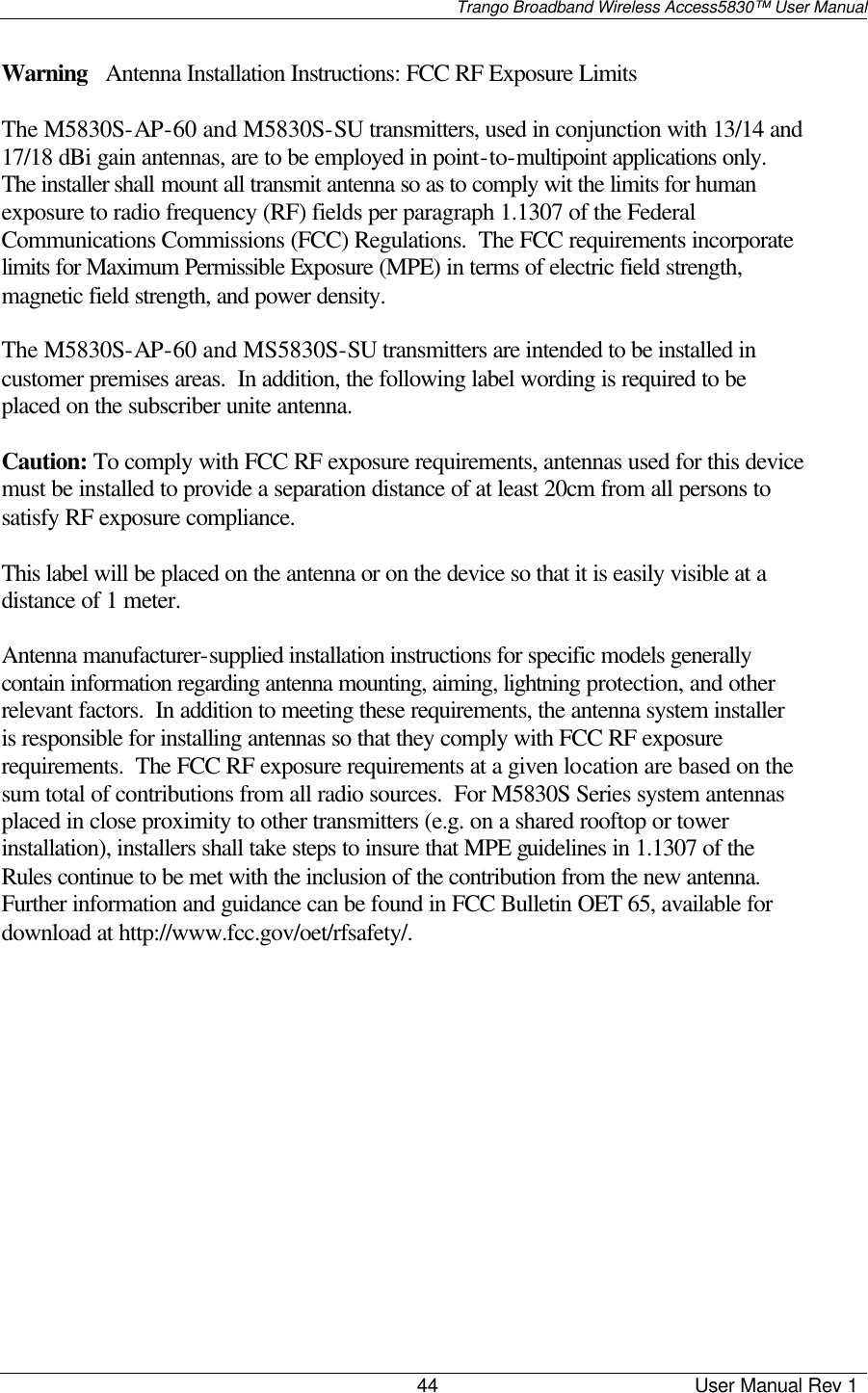                                                                                                                                                                                     Trango Broadband Wireless Access5830™ User Manual                                                                                                                                                                        44                                             User Manual Rev 1                                                                                                                                Warning   Antenna Installation Instructions: FCC RF Exposure Limits  The M5830S-AP-60 and M5830S-SU transmitters, used in conjunction with 13/14 and 17/18 dBi gain antennas, are to be employed in point-to-multipoint applications only.  The installer shall mount all transmit antenna so as to comply wit the limits for human exposure to radio frequency (RF) fields per paragraph 1.1307 of the Federal Communications Commissions (FCC) Regulations.  The FCC requirements incorporate limits for Maximum Permissible Exposure (MPE) in terms of electric field strength, magnetic field strength, and power density.  The M5830S-AP-60 and MS5830S-SU transmitters are intended to be installed in customer premises areas.  In addition, the following label wording is required to be placed on the subscriber unite antenna.  Caution: To comply with FCC RF exposure requirements, antennas used for this device must be installed to provide a separation distance of at least 20cm from all persons to satisfy RF exposure compliance.  This label will be placed on the antenna or on the device so that it is easily visible at a distance of 1 meter.  Antenna manufacturer-supplied installation instructions for specific models generally contain information regarding antenna mounting, aiming, lightning protection, and other relevant factors.  In addition to meeting these requirements, the antenna system installer is responsible for installing antennas so that they comply with FCC RF exposure requirements.  The FCC RF exposure requirements at a given location are based on the sum total of contributions from all radio sources.  For M5830S Series system antennas placed in close proximity to other transmitters (e.g. on a shared rooftop or tower installation), installers shall take steps to insure that MPE guidelines in 1.1307 of the Rules continue to be met with the inclusion of the contribution from the new antenna.  Further information and guidance can be found in FCC Bulletin OET 65, available for download at http://www.fcc.gov/oet/rfsafety/. 