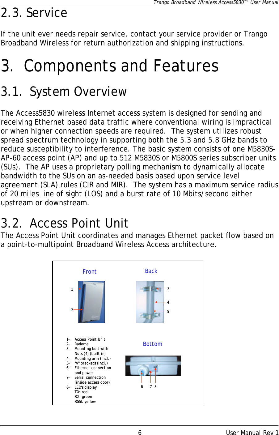      Trango Broadband Wireless Access5830™  User Manual      User Manual Rev 1 62.3. Service  If the unit ever needs repair service, contact your service provider or Trango Broadband Wireless for return authorization and shipping instructions.  3. Components and Features  3.1. System Overview  The Access5830 wireless Internet access system is designed for sending and receiving Ethernet based data traffic where conventional wiring is impractical or when higher connection speeds are required.  The system utilizes robust spread spectrum technology in supporting both the 5.3 and 5.8 GHz bands to reduce susceptibility to interference. The basic system consists of one M5830S-AP-60 access point (AP) and up to 512 M5830S or M5800S series subscriber units (SUs).  The AP uses a proprietary polling mechanism to dynamically allocate bandwidth to the SUs on an as-needed basis based upon service level agreement (SLA) rules (CIR and MIR).  The system has a maximum service radius of 20 miles line of sight (LOS) and a burst rate of 10 Mbits/second either upstream or downstream.   3.2. Access Point Unit The Access Point Unit coordinates and manages Ethernet packet flow based on a point-to-multipoint Broadband Wireless Access architecture.                   1-Access Point Unit2-Radome3-Mounting bolt with Nuts (4) (built-in)4-Mounting arm (incl.)5-&quot;V&quot; brackets (incl.)6-Ethernet connection and power7-Serial connection(inside access door)8-LED&apos;s displayTX: redRX: greenRSSI: yellow123456 7Front BackBottom81-Access Point Unit2-Radome3-Mounting bolt with Nuts (4) (built-in)4-Mounting arm (incl.)5-&quot;V&quot; brackets (incl.)6-Ethernet connection and power7-Serial connection(inside access door)8-LED&apos;s displayTX: redRX: greenRSSI: yellow123456 7Front BackBottom8