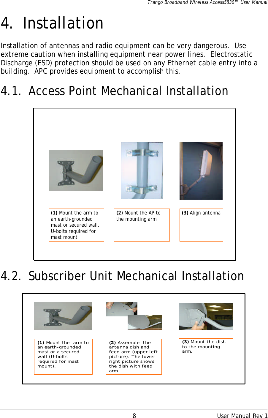      Trango Broadband Wireless Access5830™  User Manual      User Manual Rev 1 8 4. Installation  Installation of antennas and radio equipment can be very dangerous.  Use extreme caution when installing equipment near power lines.  Electrostatic Discharge (ESD) protection should be used on any Ethernet cable entry into a building.  APC provides equipment to accomplish this.  4.1. Access Point Mechanical Installation  (1) Mount the arm to an earth-grounded mast or secured wall. U-bolts required for mast mount(2) Mount the AP to the mounting arm (3) Align antenna  4.2. Subscriber Unit Mechanical Installation              (1) Mount the  arm to an earth-grounded mast or a secured wall (U-bolts required for mast mount).(2) Assemble  the antenna dish and feed arm (upper left picture). The lower right picture shows the dish with feed arm.(3) Mount the dish  to the mounting arm.