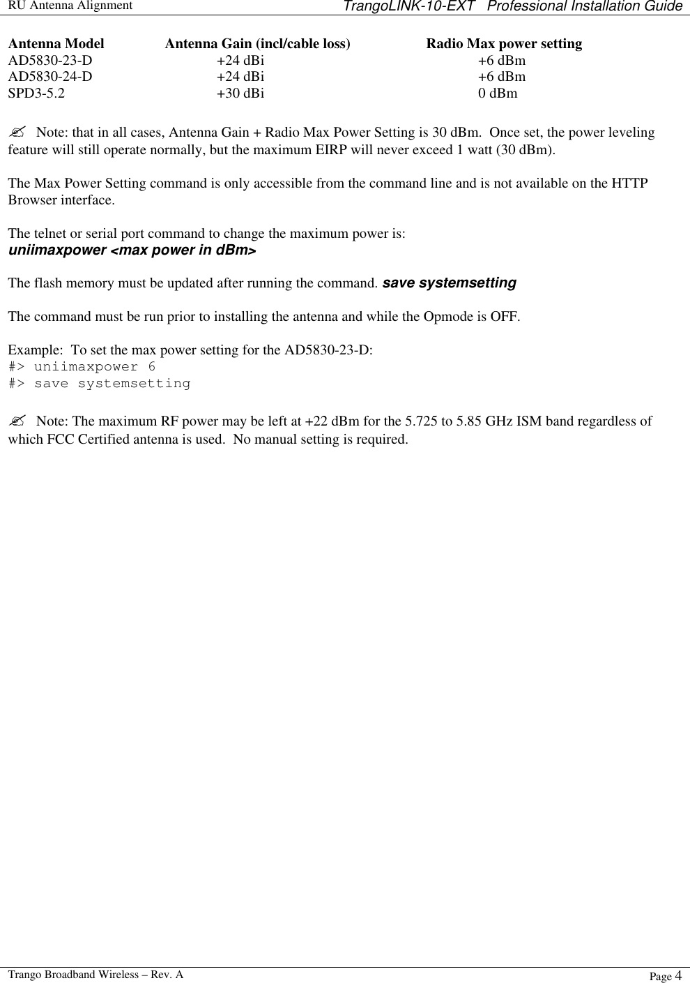  RU Antenna Alignment TrangoLINK-10-EXT   Professional Installation Guide  Trango Broadband Wireless – Rev. A Page 4  Antenna Model    Antenna Gain (incl/cable loss)    Radio Max power setting AD5830-23-D   +24 dBi     +6 dBm AD5830-24-D   +24 dBi     +6 dBm SPD3-5.2   +30 dBi     0 dBm  ?  Note: that in all cases, Antenna Gain + Radio Max Power Setting is 30 dBm.  Once set, the power leveling feature will still operate normally, but the maximum EIRP will never exceed 1 watt (30 dBm).   The Max Power Setting command is only accessible from the command line and is not available on the HTTP Browser interface.    The telnet or serial port command to change the maximum power is:   uniimaxpower &lt;max power in dBm&gt;  The flash memory must be updated after running the command. save systemsetting  The command must be run prior to installing the antenna and while the Opmode is OFF.     Example:  To set the max power setting for the AD5830-23-D: #&gt; uniimaxpower 6 #&gt; save systemsetting  ?  Note: The maximum RF power may be left at +22 dBm for the 5.725 to 5.85 GHz ISM band regardless of which FCC Certified antenna is used.  No manual setting is required.